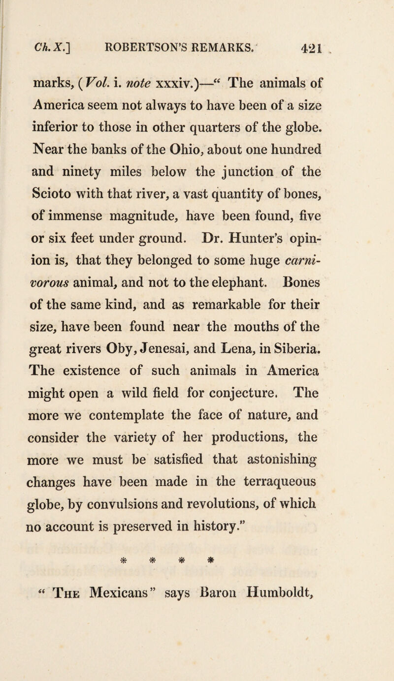 marks, (Vol. i. note xxxiv.)—The animals of America seem not always to have been of a size inferior to those in other quarters of the globe. Near the banks of the Ohio, about one hundred and ninety miles below the junction of the Scioto with that river, a vast quantity of bones, of immense magnitude, have been found, five or six feet under ground. Dr. Hunter’s opin¬ ion is, that they belonged to some huge carni¬ vorous animal, and not to the elephant. Bones of the same kind, and as remarkable for their size, have been found near the mouths of the great rivers Oby, Jenesai, and Lena, in Siberia. The existence of such animals in America might open a wild field for conjecture. The more we contemplate the face of nature, and consider the variety of her productions, the more we must be satisfied that astonishing changes have been made in the terraqueous globe, by convulsions and revolutions, of which no account is preserved in history.” * * * & “ The Mexicans” says Baron Humboldt,