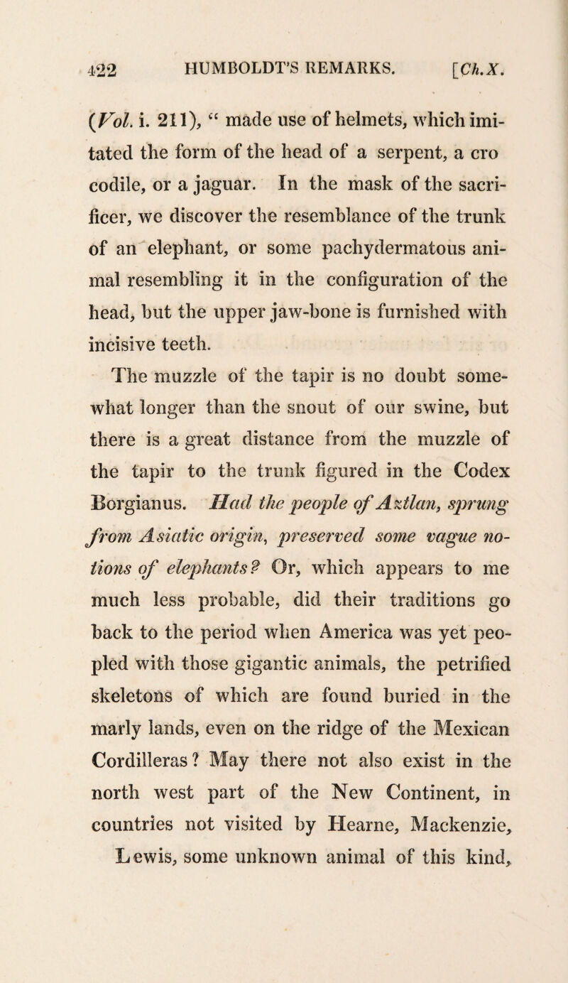 {Vol. i. 211), cc made use of helmets, which imi¬ tated the form of the head of a serpent, a cro codile, or a jaguar. In the mask of the sacri- ficer, we discover the resemblance of the trunk of an elephant, or some pachydermatous ani¬ mal resembling it in the configuration of the head, but the upper jaw-bone is furnished with incisive teeth. The muzzle of the tapir is no doubt some¬ what longer than the snout of our swine, but there is a great distance from the muzzle of the tapir to the trunk figured in the Codex Borgianus. Had the people of Aztlan, sprung from Asiatic origin, preserved some vague no¬ tions of elephants ? Or, which appears to me much less probable, did their traditions go back to the period when America was yet peo¬ pled with those gigantic animals, the petrified skeletons of which are found buried in the marly lands, even on the ridge of the Mexican Cordilleras? May there not also exist in the north west part of the New Continent, in countries not visited by Hearne, Mackenzie, Lewis, some unknown animal of this kind.