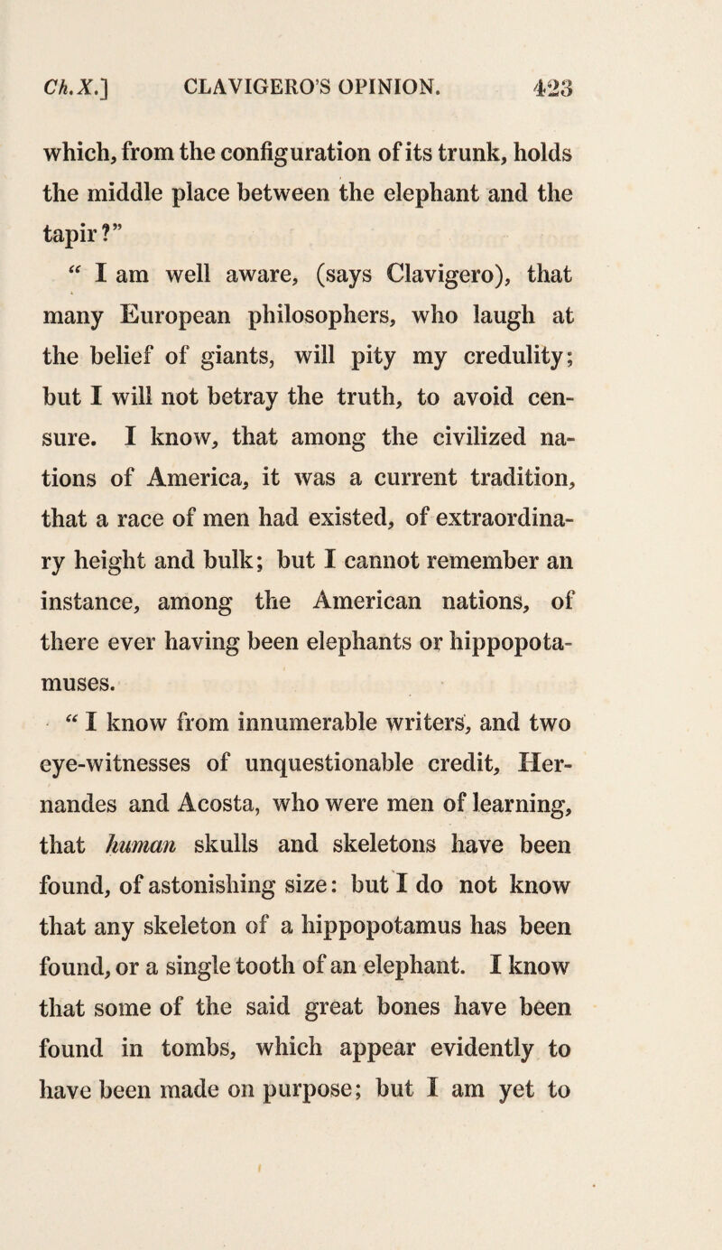which, from the configuration of its trunk, holds the middle place between the elephant and the tapir?” “ I am well aware, (says Clavigero), that many European philosophers, who laugh at the belief of giants, will pity my credulity; but I will not betray the truth, to avoid cen¬ sure. I know, that among the civilized na¬ tions of America, it was a current tradition, that a race of men had existed, of extraordina¬ ry height and bulk; but I cannot remember an instance, among the American nations, of there ever having been elephants or hippopota¬ muses. “ I know from innumerable writers, and two eye-witnesses of unquestionable credit. Her- nandes and Acosta, who were men of learning, that human skulls and skeletons have been found, of astonishing size: but I do not know that any skeleton of a hippopotamus has been found, or a single tooth of an elephant. I know that some of the said great bones have been found in tombs, which appear evidently to have been made on purpose; but I am yet to