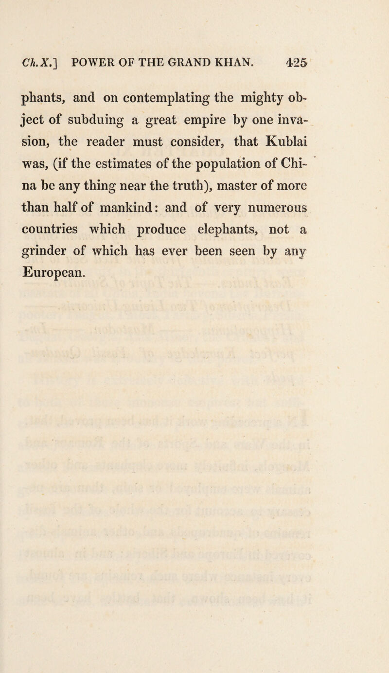 phants, and on contemplating the mighty ob¬ ject of subduing a great empire by one inva¬ sion, the reader must consider, that Kublai was, (if the estimates of the population of Chi¬ na be any thing near the truth), master of more than half of mankind: and of very numerous countries which produce elephants, not a grinder of which has ever been seen by any European,