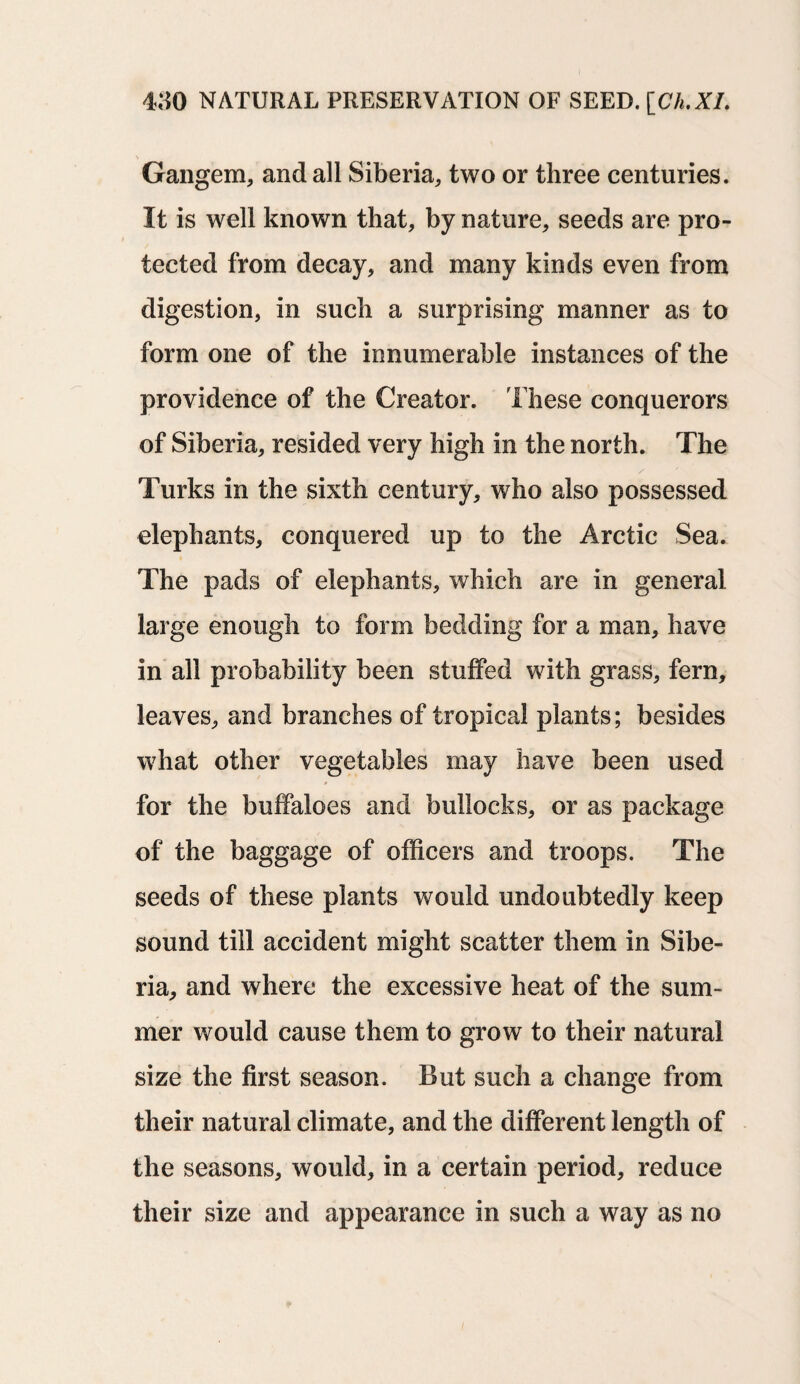 Gangem, and all Siberia, two or three centuries. It is well known that, by nature, seeds are pro¬ tected from decay, and many kinds even from digestion, in such a surprising manner as to form one of the innumerable instances of the providence of the Creator. These conquerors of Siberia, resided very high in the north. The Turks in the sixth century, who also possessed elephants, conquered up to the Arctic Sea. The pads of elephants, which are in general large enough to form bedding for a man, have in all probability been stuffed with grass, fern, leaves, and branches of tropical plants; besides what other vegetables may have been used for the buffaloes and bullocks, or as package of the baggage of officers and troops. The seeds of these plants would undoubtedly keep sound till accident might scatter them in Sibe¬ ria, and where the excessive heat of the sum¬ mer would cause them to grow to their natural size the first season. But such a change from their natural climate, and the different length of the seasons, would, in a certain period, reduce their size and appearance in such a way as no