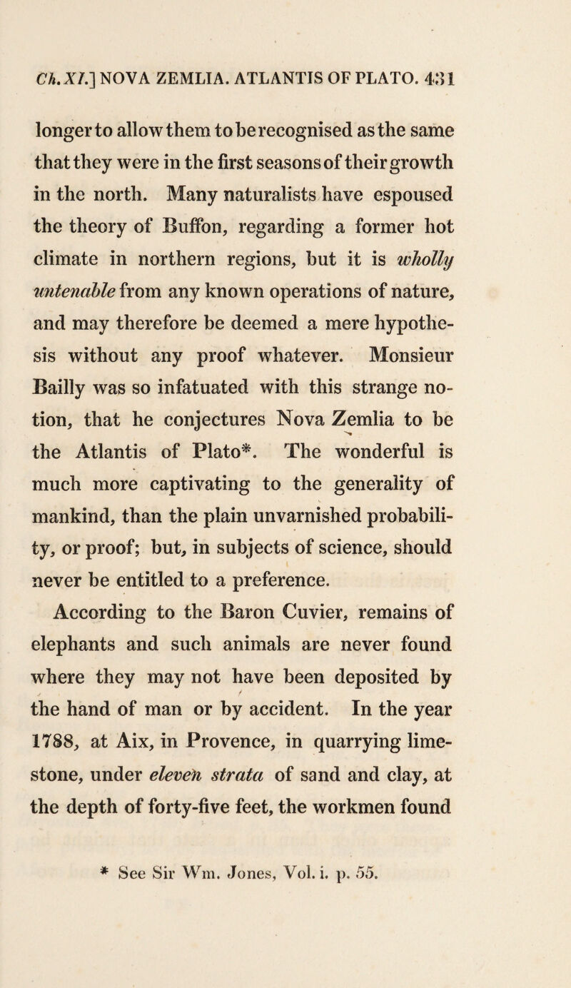 longer to allow them to be recognised as the same that they were in the first seasons of their growth in the north. Many naturalists have espoused the theory of Buffon, regarding a former hot climate in northern regions, but it is wholly untenable from any known operations of nature, and may therefore be deemed a mere hypothe¬ sis without any proof whatever. Monsieur Bailly was so infatuated with this strange no¬ tion, that he conjectures Nova Zemlia to be the Atlantis of Plato*. The wonderful is much more captivating to the generality of mankind, than the plain unvarnished probabili¬ ty, or proof; but, in subjects of science, should never be entitled to a preference. According to the Baron Cuvier, remains of elephants and such animals are never found where they may not have been deposited by the hand of man or by accident. In the year 1788, at Aix, in Provence, in quarrying lime¬ stone, under eleven strata of sand and clay, at the depth of forty-five feet, the workmen found * See Sir Wm. Jones, Vol. i. p. 55.