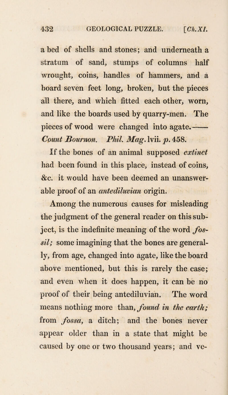 abed of shells and stones; and underneath a stratum of sand, stumps of columns half wrought, coins, handles of hammers, and a board seven feet long, broken, but the pieces all there, and which fitted each other, worn, and like the boards used by quarry-men. The pieces of wood were changed into agate.- Count Bournon. Phil. Mag. lvii. p. 458. if the bones of an animal supposed extinct had been found in this place, instead of coins, &c. it would have been deemed an unanswer¬ able proof of an antediluvian origin. Among the numerous causes for misleading the judgment of the general reader on this sub¬ ject, is the indefinite meaning of the word fos¬ sil; some imagining that the bones are general¬ ly, from age, changed into agate, like the board above mentioned, but this is rarely the case; and even when it does happen, it can be no proof of their being antediluvian. The word means nothing more than, found in the earth; from fossa, a ditch; and the bones never appear older than in a state that might be caused by one or two thousand years; and ve-