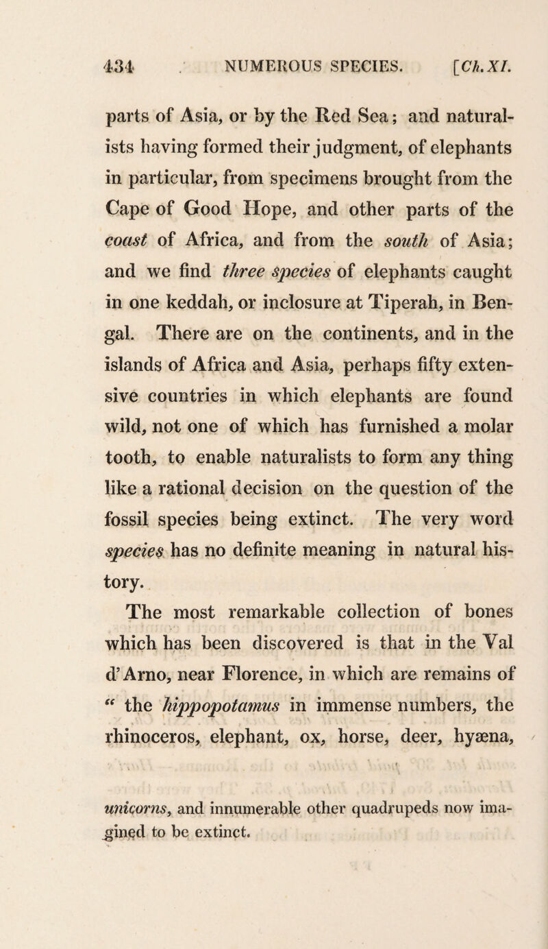 parts of Asia, or by the Red Sea; and natural¬ ists having formed their judgment, of elephants in particular, from specimens brought from the Cape of Good Hope, and other parts of the coast of Africa, and from the south of Asia; and we find three species of elephants caught in one keddah, or inclosure at Tiperah, in Ben¬ gal. There are on the continents, and in the islands of Africa and Asia, perhaps fifty exten¬ sive countries in which elephants are found wild, not one of which has furnished a molar tooth, to enable naturalists to form any thing like a rational decision on the question of the fossil species being extinct. The very word species has no definite meaning in natural his¬ tory. The most remarkable collection of bones which has been discovered is that in the Yal d’Arno, near Florence, in which are remains of “ the hippopotamus in immense numbers, the rhinoceros, elephant, ox, horse, deer, hyaena, ‘ ' \ , .. . V • . \ '• 1. 1 unicorns, and innumerable other quadrupeds now ima¬ gined to be extinct.