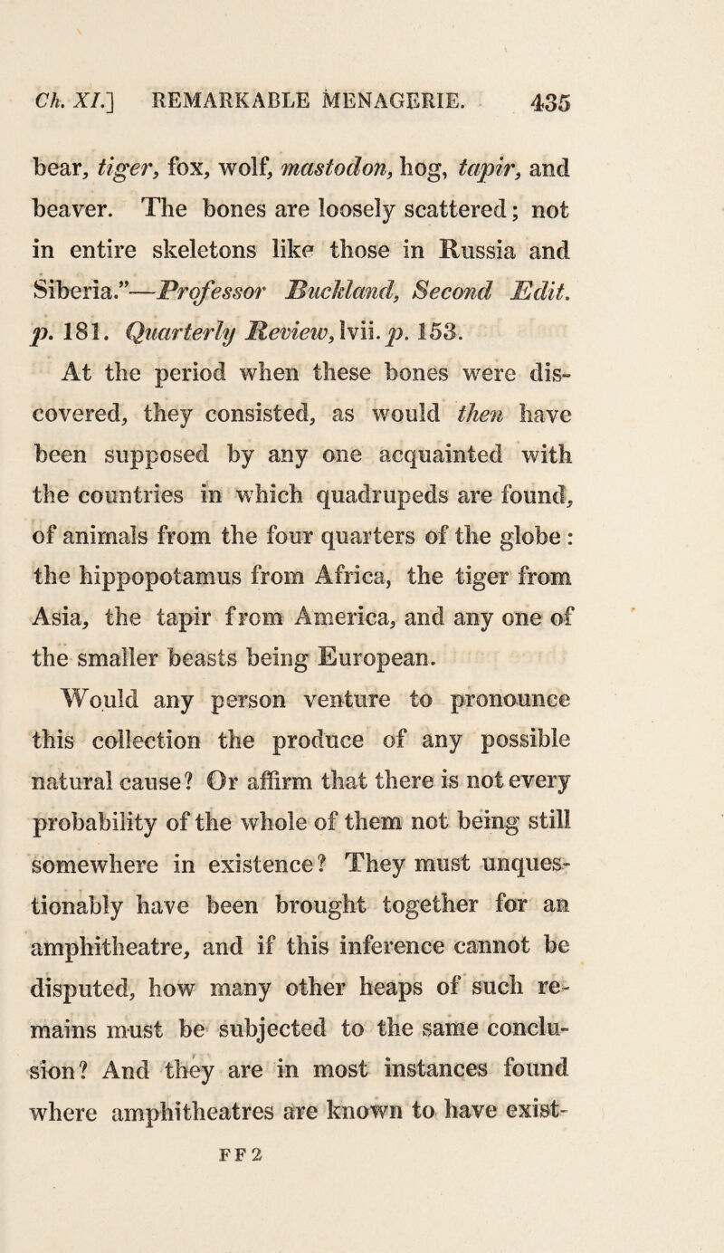 bear, tiger, fox, wolf, mastodon, hog, tapir, and beaver. The bones are loosely scattered; not in entire skeletons like those in Russia and Siberia.”—Professor Ruckland, Second Edit, p. 181. Quarterly Review, 1 vii. p. 153. At the period when these bones were dis¬ covered, they consisted, as would then have been supposed by any one acquainted with the countries in which quadrupeds are found, of animals from the four quarters of the globe : the hippopotamus from Africa, the tiger from Asia, the tapir f rom America, and any one of the smaller beasts being European. Would any person venture to pronounce this collection the produce of any possible natural cause? Or affirm that there is not every probability of the whole of them not being still somewhere in existence ? They must unques¬ tionably have been brought together for an amphitheatre, and if this inference cannot be disputed, how many other heaps of such re¬ mains must be subjected to the same conclu¬ sion? And they are in most instances found where amphitheatres are known to have exist- FF 2