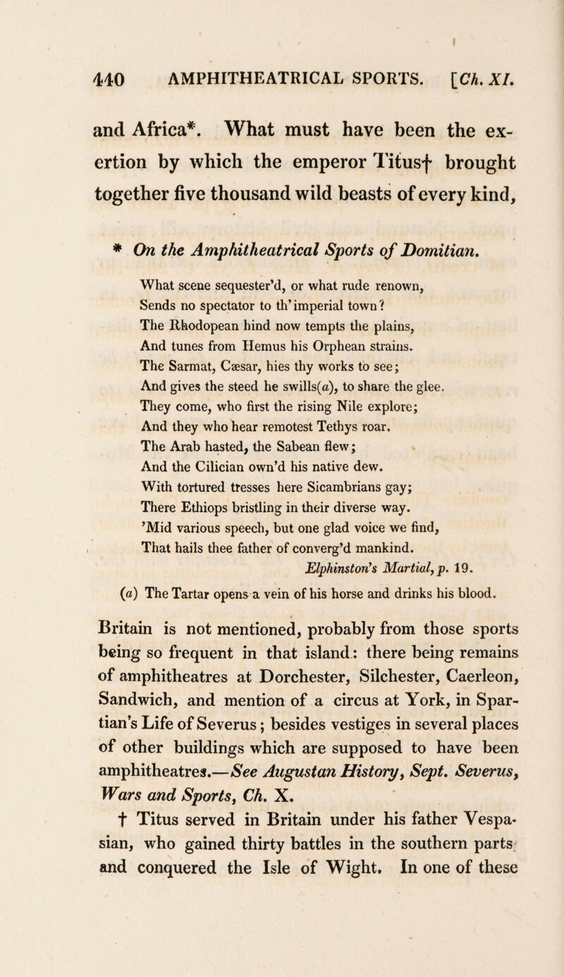 p 440 AMPHITHEATRICAL SPORTS. [CA. XI. and Africa*. What must have been the ex¬ ertion by which the emperor Titusf brought together five thousand wild beasts of every kind, * On the Amphitheatrical Sports of Dornitian. What scene sequester’d, or what rude renown, Sends no spectator to th’imperial town? The Rhodopean hind now tempts the plains, And tunes from Hemus his Orphean strains. The Sarmat, Caesar, hies thy works to see; And gives the steed he swills(a), to share the glee. They come, who first the rising Nile explore; And they who hear remotest Tethys roar. The Arab hasted, the Sabean flew; And the Cilician own’d his native dev/. With tortured tresses here Sicambrians gay; There Ethiops bristling in their diverse way. ’Mid various speech, but one glad voice we find, That hails thee father of converg’d mankind. Elphinston’s Martial, p. 19. (a) The Tartar opens a vein of his horse and drinks his blood. * Britain is not mentioned, probably from those sports being so frequent in that island: there being remains of amphitheatres at Dorchester, Silchester, Caerleon, Sandwich, and mention of a circus at York, in Spar- tian’s Life of Severus; besides vestiges in several places of other buildings which are supposed to have been amphitheatres.—See Augustan History, Sept. Severus, Wars and Sports, Ch. X. t Titus served in Britain under his father Vespa¬ sian, who gained thirty battles in the southern parts and conquered the Isle of Wight. In one of these