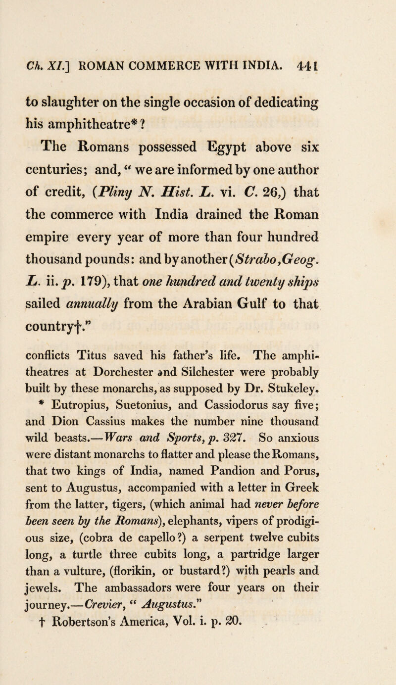 to slaughter on the single occasion of dedicating his amphitheatre* ? The Romans possessed Egypt above six centuries; and,“ we are informed by one author of credit, (Pliny N. Hist. h. vi. C. 26,) that the commerce with India drained the Roman empire every year of more than four hundred thousand pounds: and by another (Strabo,Geog. Ii. ii. p. 179), that one hundred and twenty ships sailed annually from the Arabian Gulf to that countryf.” conflicts Titus saved his father’s life. The amphi¬ theatres at Dorchester and Silchester were probably built by these monarchs, as supposed by Dr. Stukeley. * Eutropius, Suetonius, and Cassiodorus say five; and Dion Cassius makes the number nine thousand wild beasts.—Wars and Sports}p. 327. So anxious were distant monarchs to flatter and please the Romans, that two kings of India, named Pandion and Porus, sent to Augustus, accompanied with a letter in Greek from the latter, tigers, (which animal had never before been seen by the Romans), elephants, vipers of prodigi¬ ous size, (cobra de capello ?) a serpent twelve cubits long, a turtle three cubits long, a partridge larger than a vulture, (florikin, or bustard?) with pearls and jewels. The ambassadors were four years on their journey.—Crevier, “ Augustus.” t Robertson’s America, Vol. i. p. 20.
