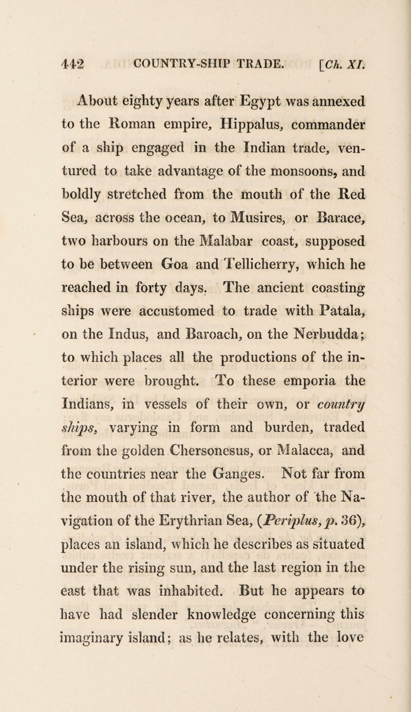 About eighty years after Egypt was annexed to the Roman empire, Hippalus, commander of a ship engaged in the Indian trade, ven¬ tured to take advantage of the monsoons, and boldly stretched from the mouth of the Red Sea, across the ocean, to Musires, or Rarace, two harbours on the Malabar coast, supposed to be between Goa and Tellicherry, which he reached in forty days. The ancient coasting ships were accustomed to trade with Patala, on the Indus, and Raroach, on the Nerbudda; to which places all the productions of the in¬ terior were brought. To these emporia the Indians, in vessels of their own, or country ships, varying in form and burden, traded from the golden Chersonesus, or Malacca, and the countries near the Ganges. Not far from the mouth of that river, the author of the Na¬ vigation of the Erythrian Sea, (Periplus, p. 36), places an island, which he describes as situated under the rising sun, and the last region in the east that was inhabited. But he appears to have had slender knowledge concerning this imaginary island; as he relates, with the love