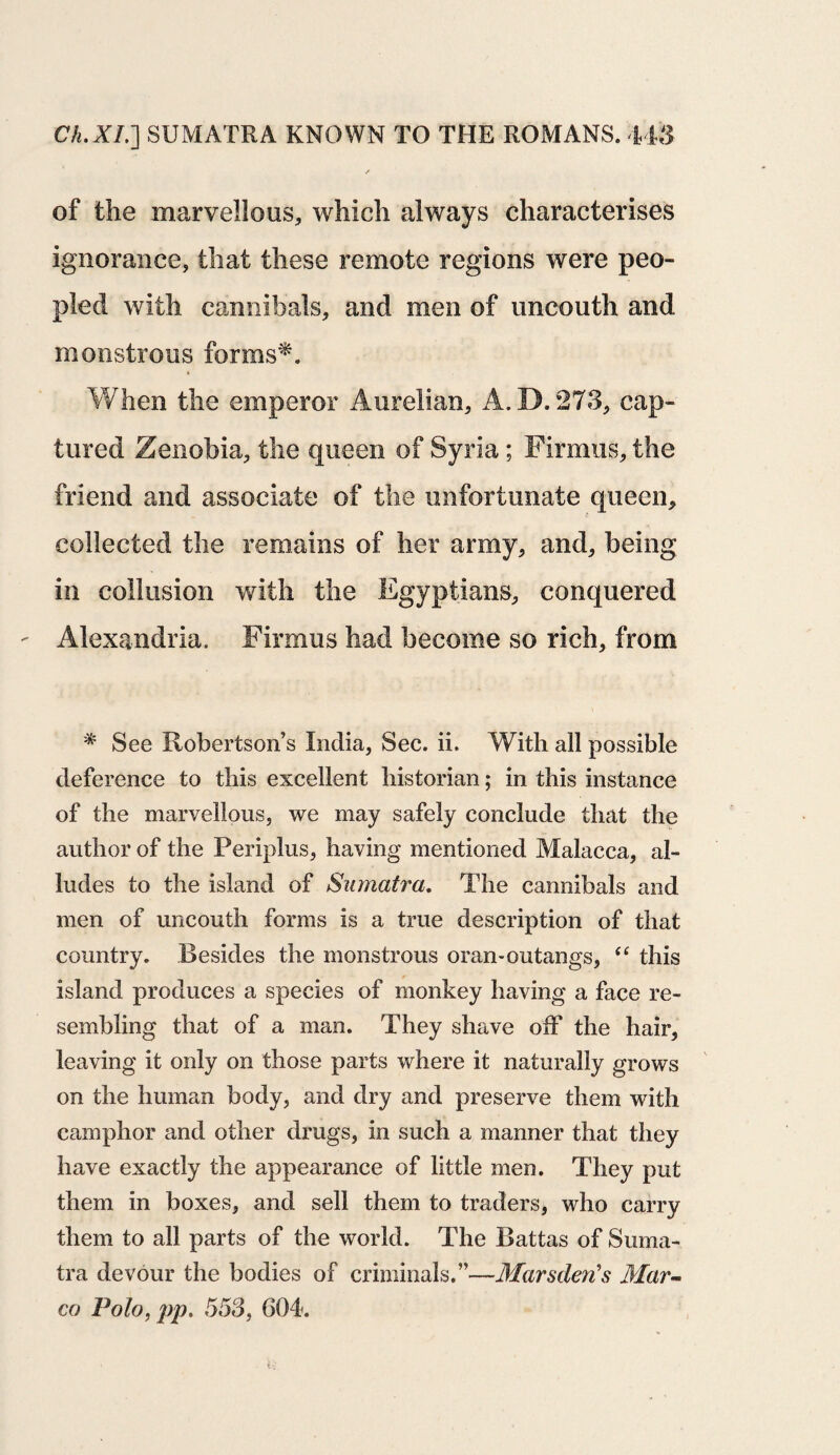 of the marvellous, which always characterises ignorance, that these remote regions were peo¬ pled with cannibals, and men of uncouth and monstrous forms*. When the emperor Aurelian, A.D.273, cap¬ tured Zenobia, the queen of Syria; Firmus, the friend and associate of the unfortunate queen, collected the remains of her army, and, being in collusion with the Egyptians, conquered - Alexandria. Firmus had become so rich, from * See Robertsons India, Sec. ii. With all possible deference to this excellent historian; in this instance of the marvellous, we may safely conclude that the author of the Periplus, having mentioned Malacca, al¬ ludes to the island of Sumatra. The cannibals and men of uncouth forms is a true description of that country. Besides the monstrous oran-outangs, “ this island produces a species of monkey having a face re¬ sembling that of a man. They shave off the hair, leaving it only on those parts where it naturally grows on the human body, and dry and preserve them with camphor and other drugs, in such a manner that they have exactly the appearance of little men. They put them in boxes, and sell them to traders, who carry them to all parts of the world. The Battas of Suma¬ tra devour the bodies of criminals.”—Marsden's Mar¬ co Polo, pp. 553, 604.