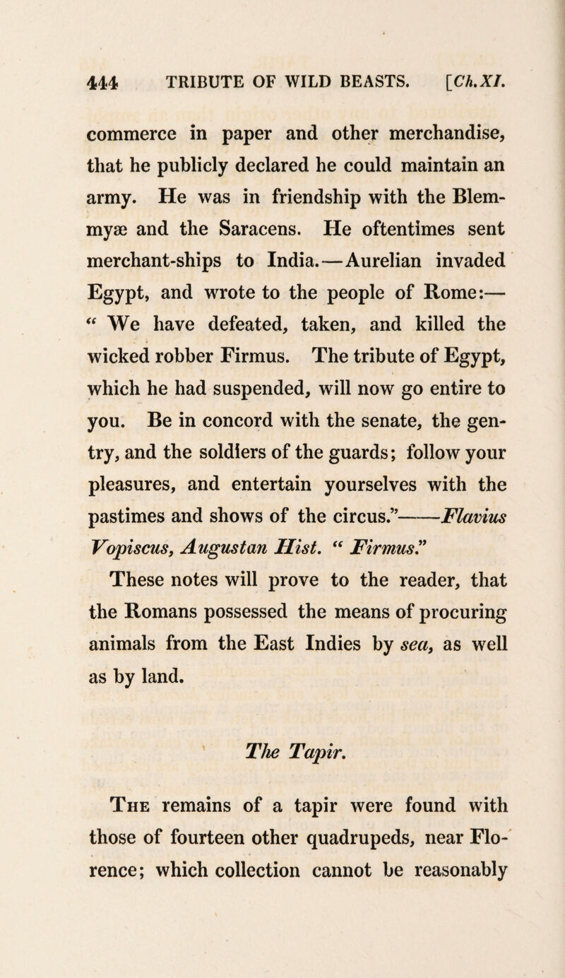 commerce in paper and other merchandise, that he publicly declared he could maintain an army. He was in friendship with the Blem- myse and the Saracens. He oftentimes sent merchant-ships to India.—Aurelian invaded Egypt, and wrote to the people of Rome:— We have defeated, taken, and killed the « ♦ wicked robber Firmus. The tribute of Egypt, which he had suspended, will now go entire to you. Be in concord with the senate, the gen¬ try, and the soldiers of the guards; follow your pleasures, and entertain yourselves with the pastimes and shows of the circus.’’-Flavius Vopiscus, Augustan Hist. “ Firmus” These notes will prove to the reader, that the Romans possessed the means of procuring animals from the East Indies by sea, as well as by land. The Tapir. The remains of a tapir were found with those of fourteen other quadrupeds, near Flo¬ rence; which collection cannot be reasonably