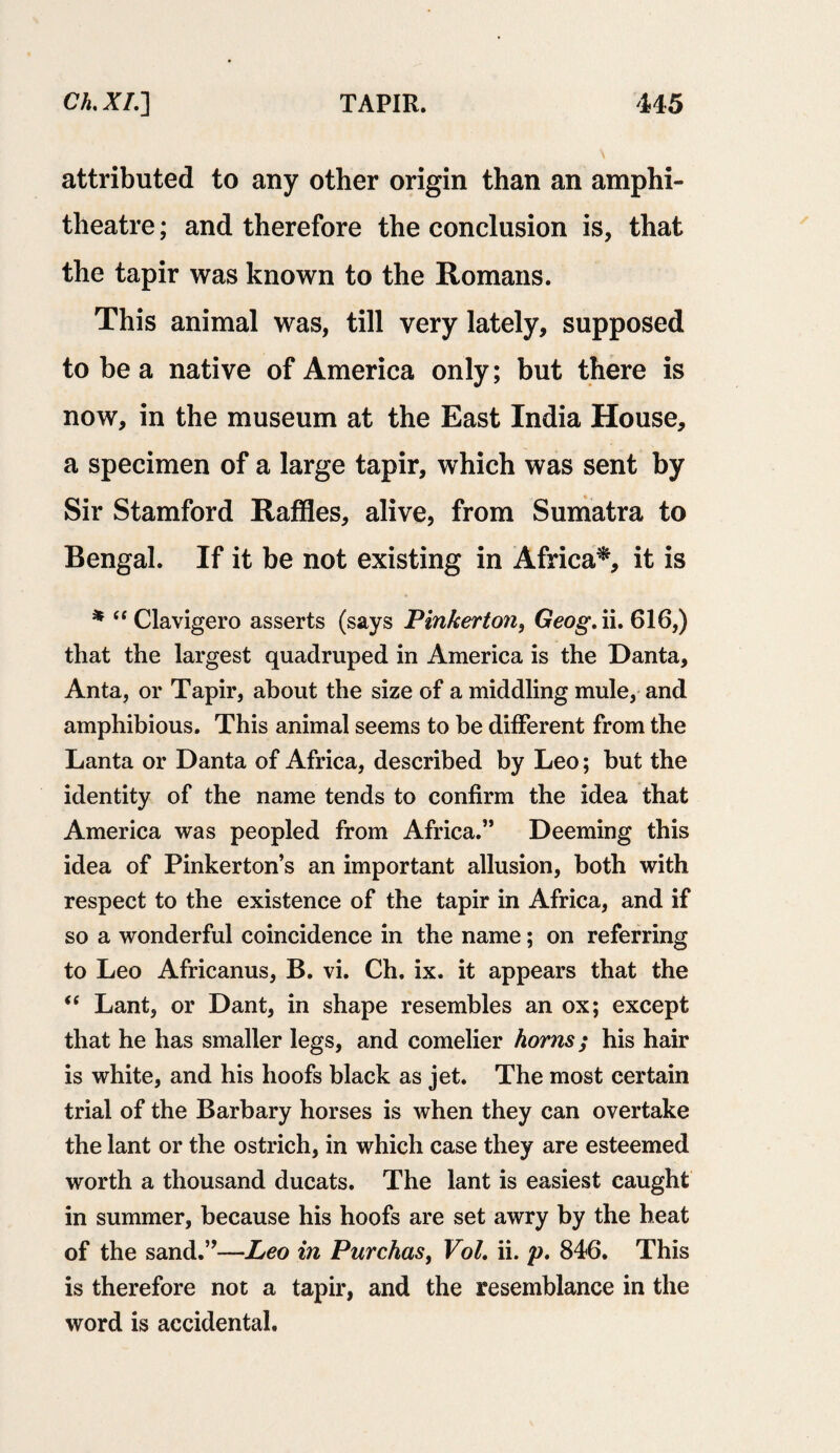attributed to any other origin than an amphi¬ theatre ; and therefore the conclusion is, that the tapir was known to the Romans. This animal was, till very lately, supposed to be a native of America only; but there is now, in the museum at the East India House, a specimen of a large tapir, which was sent by Sir Stamford Raffles, alive, from Sumatra to Bengal. If it be not existing in Africa*, it is * “ Clavigero asserts (says Pinkerton, Geog. ii. 616,) that the largest quadruped in America is the Danta, Anta, or Tapir, about the size of a middling mule, and amphibious. This animal seems to be different from the Lanta or Danta of Africa, described by Leo; but the identity of the name tends to confirm the idea that America was peopled from Africa.” Deeming this idea of Pinkerton’s an important allusion, both with respect to the existence of the tapir in Africa, and if so a wonderful coincidence in the name; on referring to Leo Africanus, B. vi. Ch. ix. it appears that the “ Lant, or Dant, in shape resembles an ox; except that he has smaller legs, and comelier horns; his hair is white, and his hoofs black as jet. The most certain trial of the Barbary horses is when they can overtake the lant or the ostrich, in which case they are esteemed worth a thousand ducats. The lant is easiest caught in summer, because his hoofs are set awry by the heat of the sand.”—Leo in Purchas, VoL ii. p. 846. This is therefore not a tapir, and the resemblance in the word is accidental.
