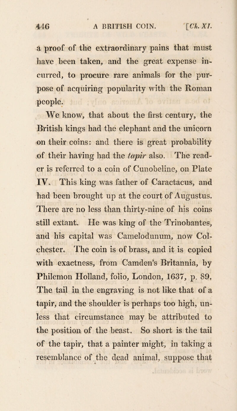 a proof of the extraordinary pains that must have been taken, and the great expense in¬ curred, to procure rare animals for the pur¬ pose of acquiring popularity with the Roman people. We know, that about the first century, the British kings had the elephant and the unicorn on their coins: and there is great probability of their having had the tapir also. The read¬ er is referred to a coin of Cunobeline, on Plate IY. This king was father of Caractacus, and had been brought up at the court of Augustus. ♦ There are no less than thirty-nine of his coins still extant. He was king of the Trinobantes, and his capital was Camelodunum, now Col¬ chester. The coin is of brass, and it is copied with exactness, from Camden’s Britannia, by Philemon Holland, folio, London, 1637, p. 89. The tail in the engraving is not like that of a tapir, and the shoulder is perhaps too high, un¬ less that circumstance may be attributed to the position of the beast. So short is the tail of the tapir, that a painter might, in taking a resemblance of the dead animal, suppose that