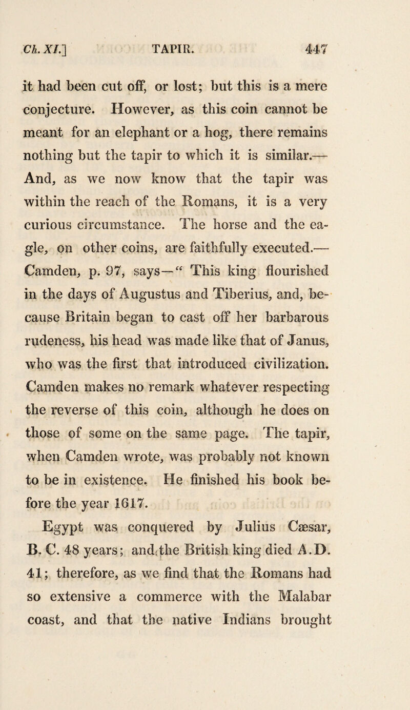 it had been cut off, or lost; but this is a mere conjecture. However, as this coin cannot be meant for an elephant or a hog, there remains nothing but the tapir to which it is similar.— And, as we now know that the tapir was within the reach of the Romans, it is a very curious circumstance. The horse and the ea~ gle, on other coins, are faithfully executed.— Camden, p. 97, says—“ This king flourished in the days of Augustus and Tiberius, and, be¬ cause Britain began to cast off her barbarous rudeness, his head was made like that of Janus, who was the first that introduced civilization. Camden makes no remark whatever respecting the reverse of this coin, although he does on those of some on the same page. The tapir, when Camden wrote, was probably not known to be in existence. He finished his book be¬ fore the year 1617. Egypt was conquered by Julius Caesar, B. C. 48 years; and:the British king died A.D. 41; therefore, as we find that the Romans had so extensive a commerce with the Malabar coast, and that the native Indians brought