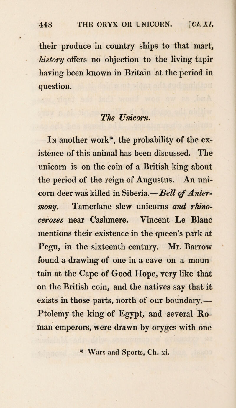 their produce in country ships to that mart, history offers no objection to the living tapir having been known in Britain at the period in question. The Unicorn. In another work*, the probability of the ex¬ istence of this animal has been discussed. The unicorn is on the coin of a British king about the period of the reign of Augustus. An uni¬ corn deer was killed in Siberia.—Bell of Anter- mony. Tamerlane slew unicorns and rhino¬ ceroses near Cashmere. Vincent Le Blanc mentions their existence in the queen’s park at Pegu, in the sixteenth century. Mr. Barrow found a drawing of one in a cave on a moun¬ tain at the Cape of Good Hope, very like that on the British coin, and the natives say that it exists in those parts, north of our boundary.— Ptolemy the king of Egypt, and several Ro¬ man emperors, were drawn by oryges with one * Wars and Sports, Ch. xi.