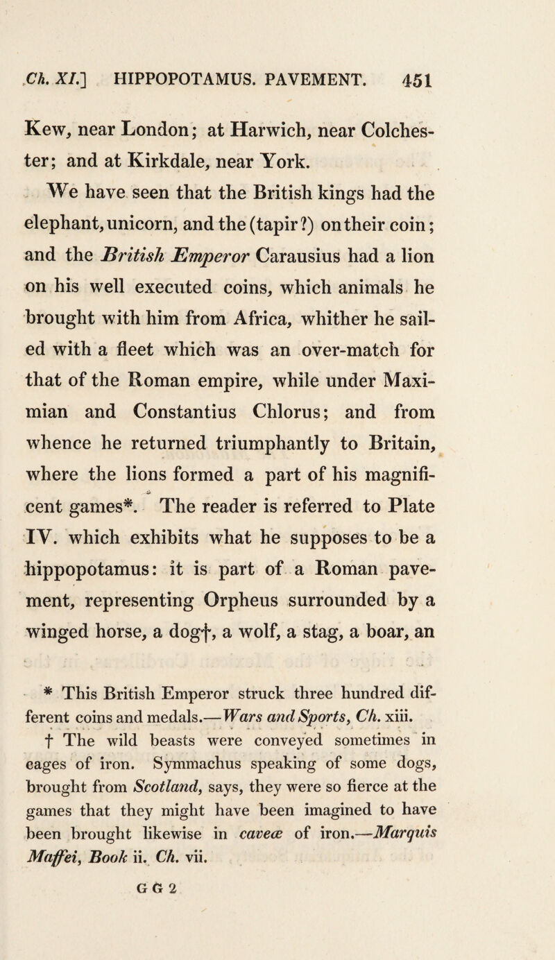 Kew, near London; at Harwich, near Colches¬ ter; and at Kirkdale, near York. We have seen that the British kings had the elephant, unicorn, and the (tapir?) on their coin; and the British Emperor Carausius had a lion on his well executed coins, which animals he brought with him from Africa, whither he sail¬ ed with a fleet which was an over-match for that of the Roman empire, while under Maxi- mian and Constantius Chlorus; and from whence he returned triumphantly to Britain, where the lions formed a part of his magnifi- cent games*. The reader is referred to Plate IV. which exhibits what he supposes to be a hippopotamus: it is part of a Roman pave¬ ment, representing Orpheus surrounded by a winged horse, a dogf, a wolf, a stag, a boar, an * This British Emperor struck three hundred dif¬ ferent coins and medals.—Wars and Sports, Ch. xiii. f The wild beasts were conveyed sometimes in cages of iron. Symmachus speaking of some dogs, brought from Scotland, says, they were so fierce at the games that they might have been imagined to have been brought likewise in cavece of iron.—Marquis Maffei, Book ii. Ch. vii. GG 2