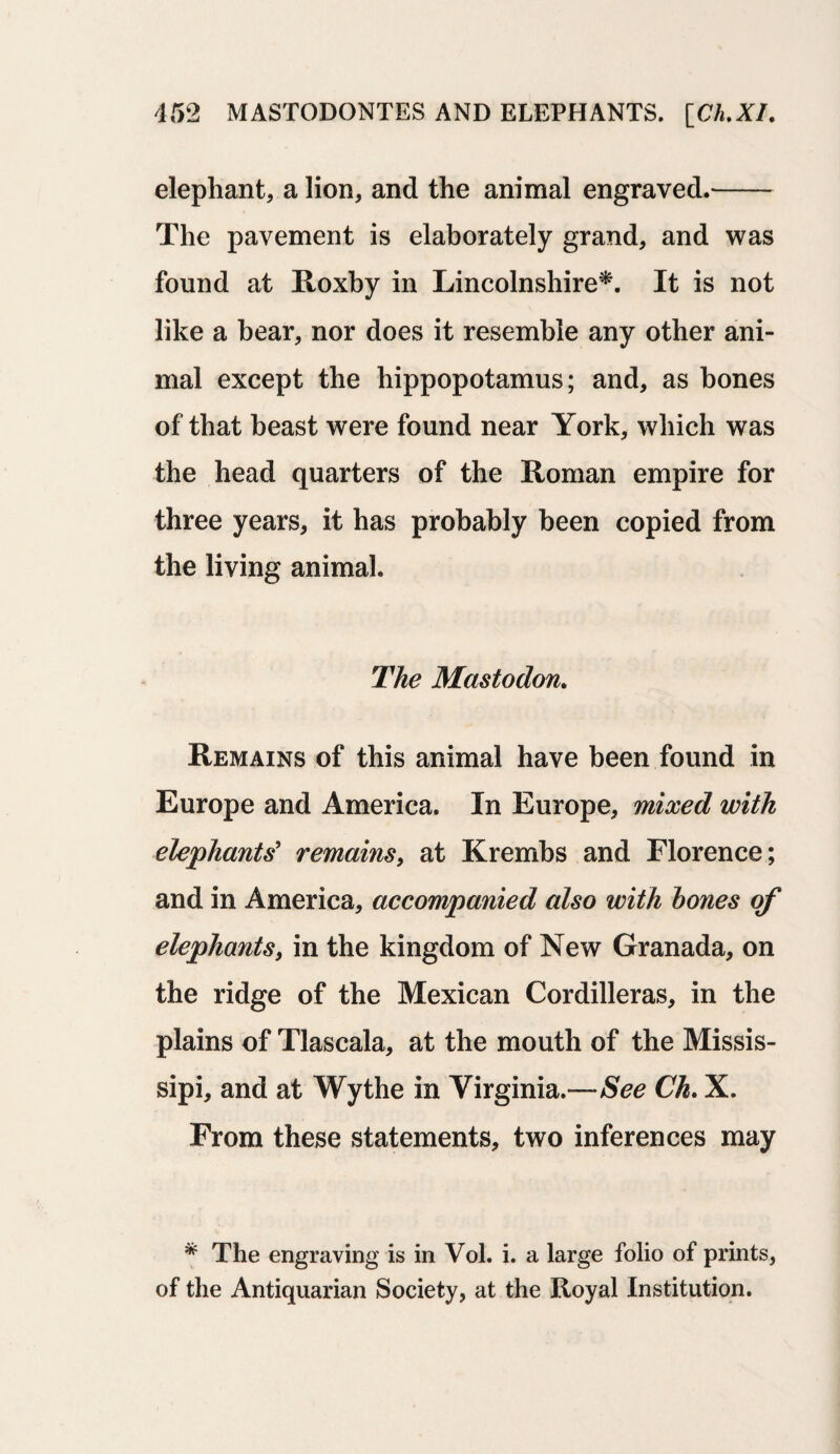elephant, a lion, and the animal engraved.- The pavement is elaborately grand, and was found at Roxby in Lincolnshire*. It is not like a bear, nor does it resemble any other ani¬ mal except the hippopotamus; and, as bones of that beast were found near York, which was the head quarters of the Roman empire for three years, it has probably been copied from the living animal. The Mastodon. Remains of this animal have been found in Europe and America. In Europe, mixed with elephants' remains, at Krembs and Florence; and in America, accompanied also with hones of elephants, in the kingdom of New Granada, on the ridge of the Mexican Cordilleras, in the plains of Tlascala, at the mouth of the Missis- sipi, and at Wythe in Virginia.—See Ch. X. From these statements, two inferences may * The engraving is in Vol. i. a large folio of prints, of the Antiquarian Society, at the Royal Institution.