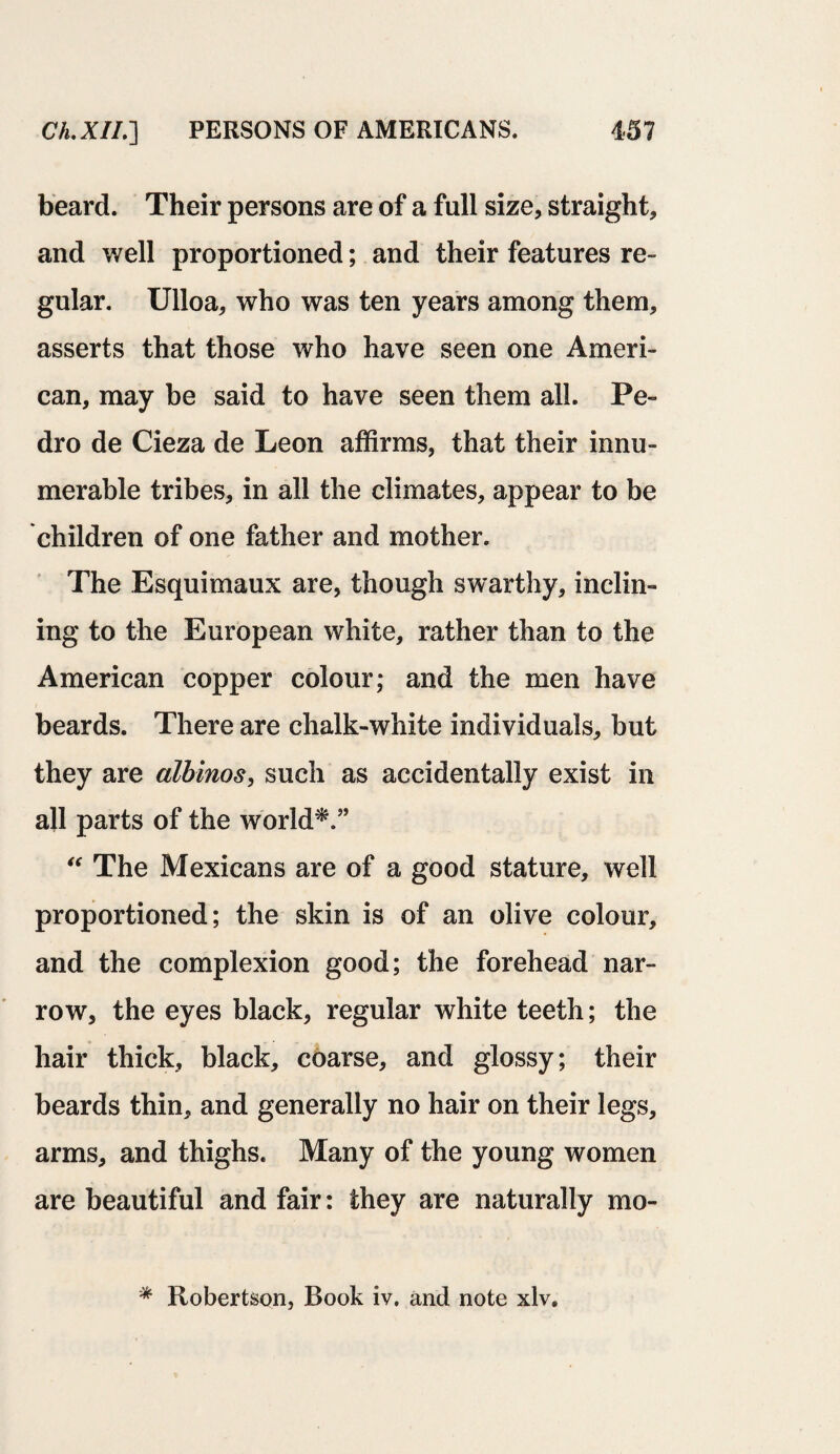 beard. Their persons are of a full size, straight, and well proportioned; and their features re¬ gular. Ulloa, who was ten years among them, asserts that those who have seen one Ameri¬ can, may be said to have seen them all. Pe¬ dro de Cieza de Leon affirms, that their innu¬ merable tribes, in all the climates, appear to be children of one father and mother. The Esquimaux are, though swarthy, inclin¬ ing to the European white, rather than to the American copper colour; and the men have beards. There are chalk-white individuals, but they are albinos, such as accidentally exist in all parts of the world*.” “ The Mexicans are of a good stature, well proportioned; the skin is of an olive colour, and the complexion good; the forehead nar¬ row, the eyes black, regular white teeth; the hair thick, black, coarse, and glossy; their beards thin, and generally no hair on their legs, arms, and thighs. Many of the young women are beautiful and fair: they are naturally mo- * Robertson, Book iv. and note xlvs