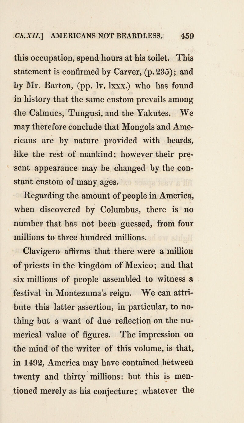 this occupation, spend hours at his toilet. This statement is confirmed by Carver, (p. 235); and by Mr, Barton, (pp. Iv. lxxx.) who has found in history that the same custom prevails among the Calmucs, Tungusi, and the Yakutes. We may therefore conclude that Mongols and Ame¬ ricans are by nature provided with beards, like the rest of mankind; however their pre¬ sent appearance may be changed by the con¬ stant custom of many ages. Regarding the amount of people in America, when discovered by Columbus, there is no number that has not been guessed, from four millions to three hundred millions. Clavigero affirms that there were a million of priests in the kingdom of Mexico; and that six millions of people assembled to witness a festival in Montezuma’s reign. We can attri¬ bute this latter assertion, in particular, to no¬ thing but a want of due reflection on the nu¬ merical value of figures. The impression on the mind of the writer of this volume, is that, in 1492, America may have contained between twenty and thirty millions: but this is men¬ tioned merely as his conjecture; whatever the