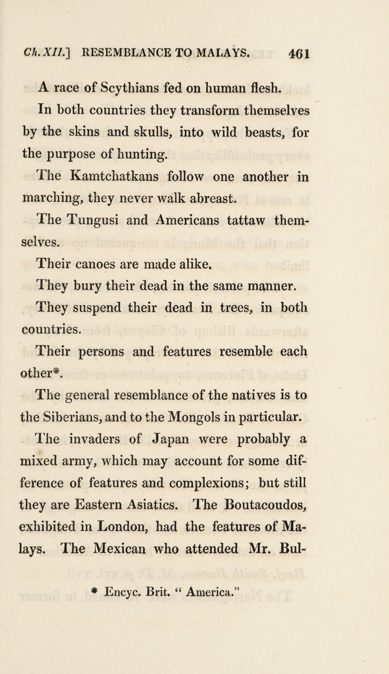 A race of Scythians fed on human flesh. In both countries they transform themselves by the skins and skulls, into wild beasts, for the purpose of hunting. The Kamtchatkans follow one another in marching, they never walk abreast. The Tungusi and Americans tattaw them¬ selves. Their canoes are made alike. They bury their dead in the same manner. They suspend their dead in trees, in both countries. Their persons and features resemble each other*. The general resemblance of the natives is to the Siberians, and to the Mongols in particular. The invaders of Japan were probably a mixed army, which may account for some dif¬ ference of features and complexions; but still they are Eastern Asiatics. The Boutacoudos, exhibited in London, had the features of Ma¬ lays. The Mexican who attended Mr. Bul- * Encyc. Brit. “ America.”