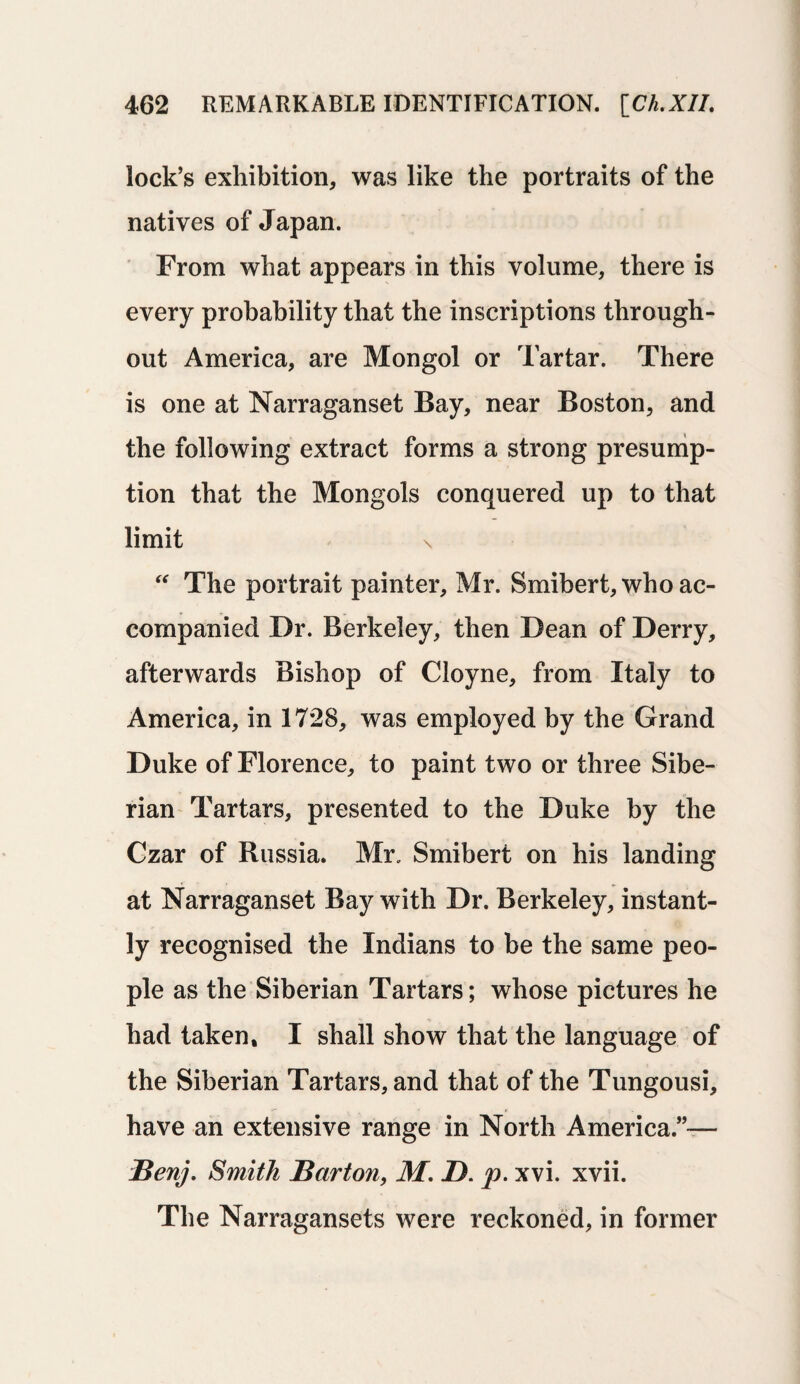 lock’s exhibition, was like the portraits of the natives of Japan. From what appears in this volume, there is every probability that the inscriptions through¬ out America, are Mongol or Tartar. There is one at Narraganset Bay, near Boston, and the following extract forms a strong presump¬ tion that the Mongols conquered up to that limit \ “ The portrait painter, Mr. Smibert, who ac¬ companied Dr. Berkeley, then Dean of Derry, afterwards Bishop of Cloyne, from Italy to America, in 1728, was employed by the Grand Duke of Florence, to paint two or three Sibe¬ rian Tartars, presented to the Duke by the Czar of Russia. Mr. Smibert on his landing at Narraganset Bay with Dr. Berkeley, instant¬ ly recognised the Indians to be the same peo¬ ple as the Siberian Tartars; whose pictures he had taken, I shall show that the language of the Siberian Tartars, and that of the Tungousi, have an extensive range in North America.”— i3enj. Smith Barton, M. I). p. xvi. xvii. The Narragansets were reckoned, in former