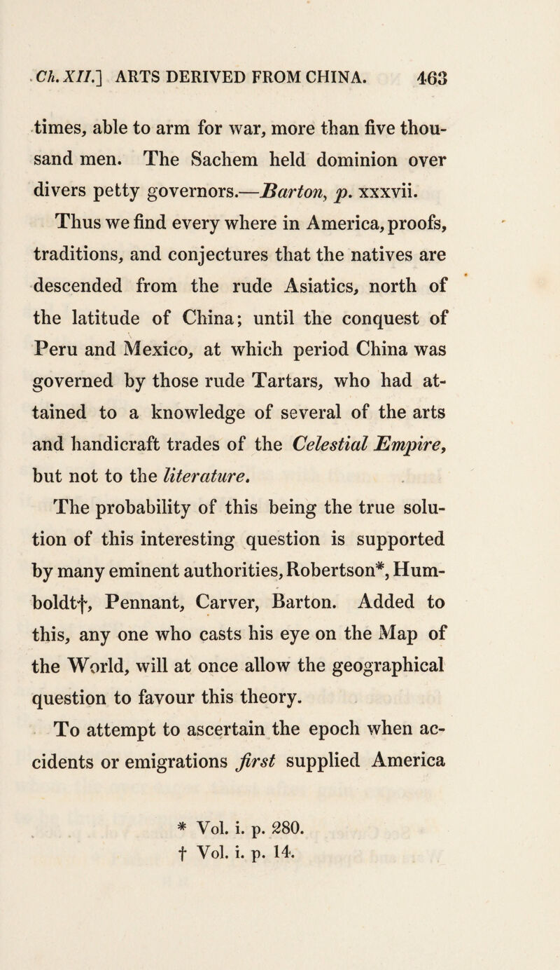 times, able to arm for war, more than five thou¬ sand men. The Sachem held dominion over divers petty governors.—Barton, p. xxxvii. Thus we find every where in America, proofs, traditions, and conjectures that the natives are descended from the rude Asiatics, north of the latitude of China; until the conquest of Peru and Mexico, at which period China was governed by those rude Tartars, who had at¬ tained to a knowledge of several of the arts and handicraft trades of the Celestial Empire, but not to the literature. The probability of this being the true solu¬ tion of this interesting question is supported by many eminent authorities, Robertson*, Hum- boldtf. Pennant, Carver, Barton. Added to this, any one who casts his eye on the Map of the World, will at once allow the geographical question to favour this theory. To attempt to ascertain the epoch when ac¬ cidents or emigrations first supplied America * Vol. i. p. 280. f Vol. i. p. 14.