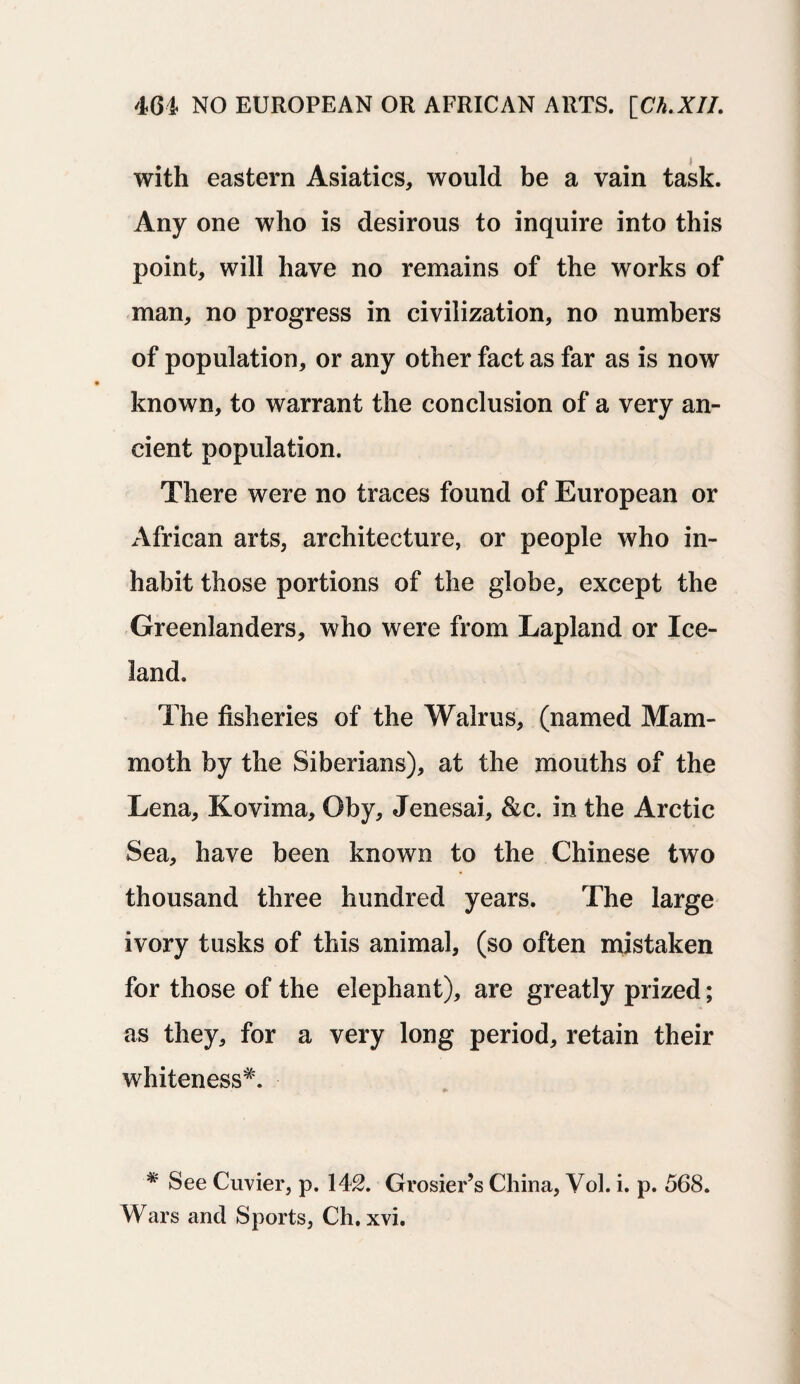 with eastern Asiatics, would be a vain task. Any one who is desirous to inquire into this point, will have no remains of the works of man, no progress in civilization, no numbers of population, or any other fact as far as is now known, to warrant the conclusion of a very an¬ cient population. There were no traces found of European or African arts, architecture, or people who in¬ habit those portions of the globe, except the Greenlanders, who were from Lapland or Ice¬ land. The fisheries of the Walrus, (named Mam¬ moth by the Siberians), at the mouths of the Lena, Kovima, Oby, Jenesai, &c. in the Arctic Sea, have been known to the Chinese two thousand three hundred years. The large ivory tusks of this animal, (so often mistaken for those of the elephant), are greatly prized; as they, for a very long period, retain their whiteness*. * See Cuvier, p. 142. Grosier’s China, Vol. i. p. 568. Wars and Sports, Ch. xvi.