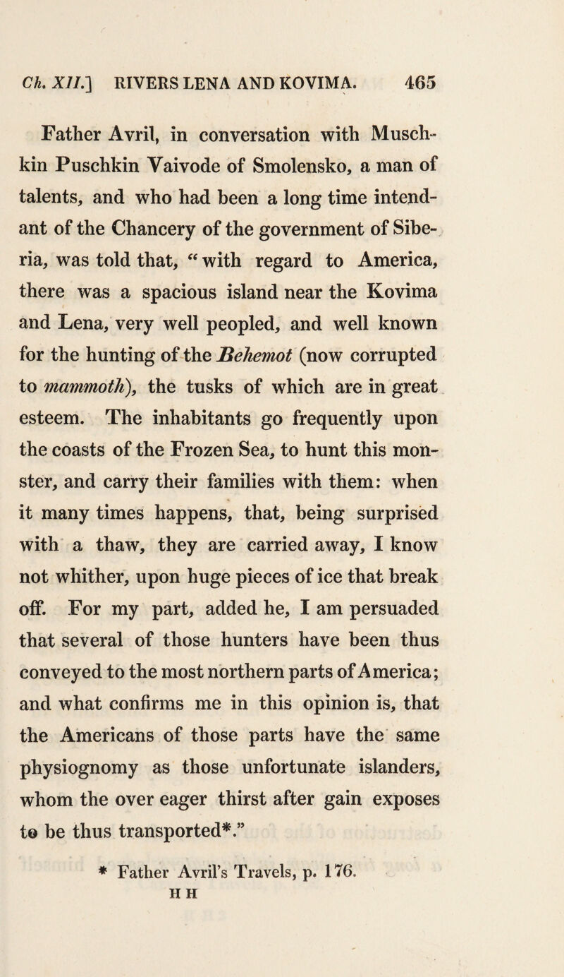 Father Avril, in conversation with Musch- kin Puschkin Yaivode of Smolensko, a man of talents, and who had been a long time intend- ant of the Chancery of the government of Sibe¬ ria, was told that, “ with regard to America, there was a spacious island near the Kovima and Lena, very well peopled, and well known for the hunting of the Behemot (now corrupted to mammoth), the tusks of which are in great esteem. The inhabitants go frequently upon the coasts of the Frozen Sea, to hunt this mon¬ ster, and carry their families with them: when it many times happens, that, being surprised with a thaw, they are carried away, I know not whither, upon huge pieces of ice that break off. For my part, added he, I am persuaded that several of those hunters have been thus conveyed to the most northern parts of America; and what confirms me in this opinion is, that the Americans of those parts have the same physiognomy as those unfortunate islanders, whom the over eager thirst after gain exposes to be thus transported*.” * Father Avril’s Travels, p. 176. H H