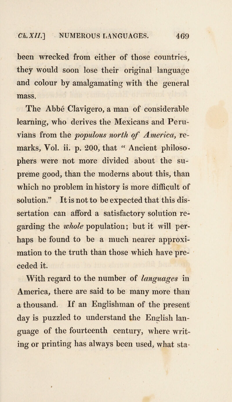been wrecked from either of those countries, they would soon lose their original language and colour by amalgamating with the general mass. The Abbe Clavigero, a man of considerable learning, who derives the Mexicans and Peru- vians from the populous north of America, re¬ marks, Vol. ii. p. 200, that “ Ancient philoso¬ phers were not more divided about the su¬ preme good, than the moderns about this, than which no problem in history is more difficult of solution.” It is not to be expected that this dis- sertation can afford a satisfactory solution re¬ garding the whole population; but it will per¬ haps be found to be a much nearer approxi¬ mation to the truth than those which have pre¬ ceded it. With regard to the number of languages in America, there are said to be many more than a thousand. If an Englishman of the present day is puzzled to understand the English lan¬ guage of the fourteenth century, where writ¬ ing or printing has always been used, what sta=