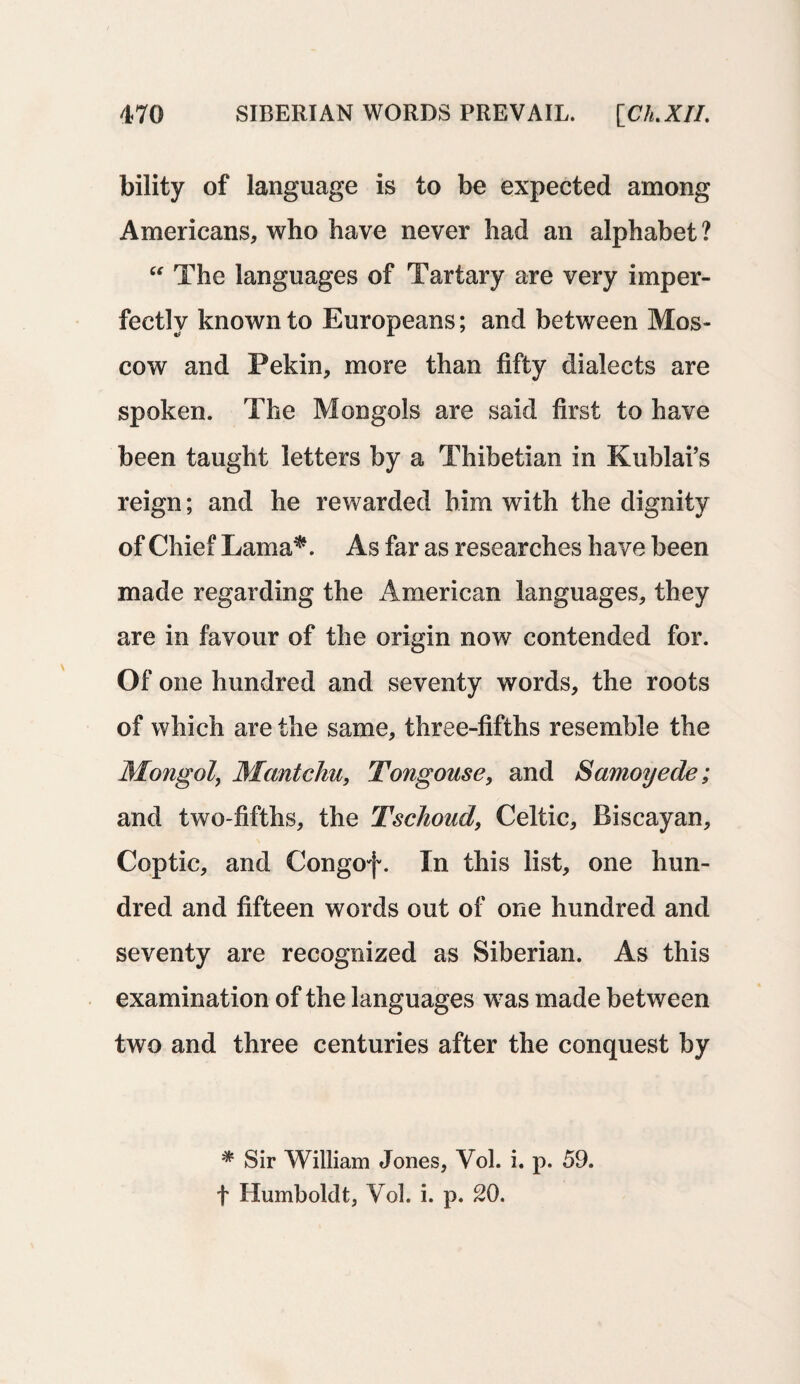 bility of language is to be expected among Americans, who have never had an alphabet ? “ The languages of Tartary are very imper¬ fectly known to Europeans; and between Mos¬ cow and Pekin, more than fifty dialects are spoken. The Mongols are said first to have been taught letters by a Thibetian in Kublai’s reign; and he rewarded him with the dignity of Chief Lama*. As far as researches have been made regarding the American languages, they are in favour of the origin now contended for. Of one hundred and seventy words, the roots of which are the same, three-fifths resemble the Mongol, Mantchu, Tongouse, and Samoyede; and two-fifths, the Tschoud, Celtic, Biscayan, Coptic, and Congof. In this list, one hun¬ dred and fifteen words out of one hundred and seventy are recognized as Siberian. As this examination of the languages was made between two and three centuries after the conquest by * Sir William Jones, Vol. i. p. 59. t Humboldt, Yol. i. p. 20.