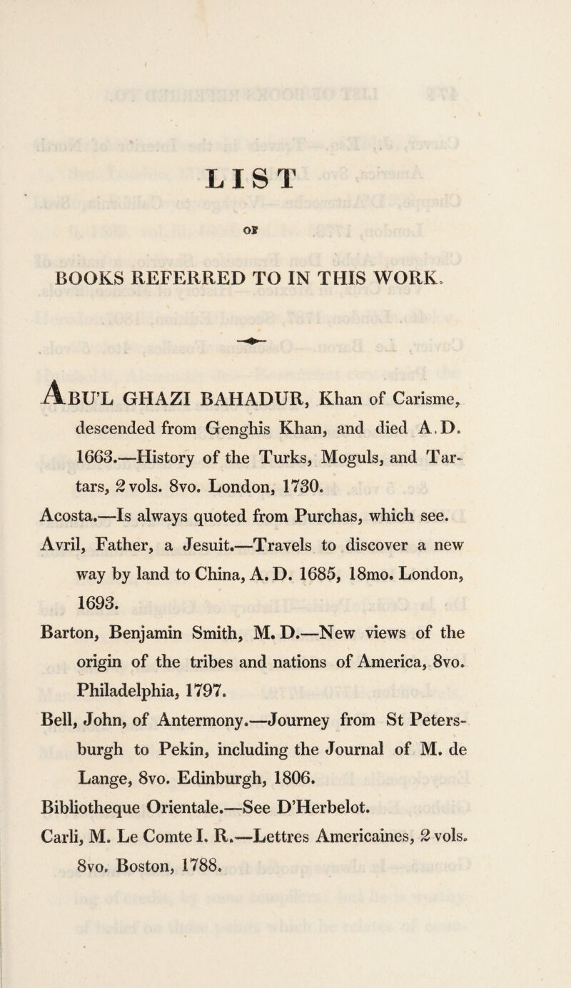 oi BOOKS REFERRED TO IN THIS WORK, AbU’L GHAZI BAHADUR, Khan of Carisme, descended from Genghis Khan, and died A.D. 1663.—History of the Turks, Moguls, and Tar¬ tars, 2vols. 8vo. London, 1730. Acosta.—Is always quoted from Purchas, which see. Avril, Father, a Jesuit.—Travels to discover a new way by land to China, A.D. 1685, 18mo. London, 1693. Barton, Benjamin Smith, M. D.—New views of the origin of the tribes and nations of America, 8vo. Philadelphia, 1797. Bell, John, of Antermony.—Journey from St Peters- burgh to Pekin, including the Journal of M. de Lange, 8vo. Edinburgh, 1806. Bibliotheque Orientale.—See D’Herbelot. Carli, M. Le Comte I. R.—Lettres Americaines, 2 vols. 8vo. Boston, 1788.