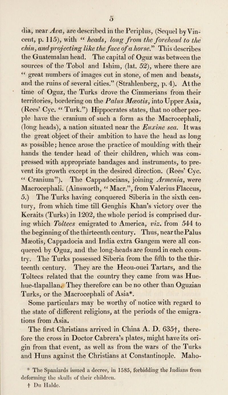 dia, near Ava, are described in the Periplus, (Sequel by Vin¬ cent, p. 115), with “ heads, long from the forehead to the chin, and projecting like the face of a horse” This describes the Guatemalan head. The capital of Oguz was between the sources of the Tobol and Ishim, (lat. 52), where there are 44 great numbers of images cut in stone, of men and beasts, and the ruins of several cities.” (Strahlenberg, p. 4). At the time of Oguz, the Turks drove the Cimmerians from their territories, bordering on the Palus Mceotis, into Upper Asia, (Rees’ Cyc. “ Turk.”) Hippocrates states, that no other peo¬ ple have the cranium of such a form as the Macrocephali, (long heads), a nation situated near the Euxine sea. It was the great object of their ambition to have the head as long as possible; hence arose the practice of moulding with their hands the tender head of their children, which was com¬ pressed with appropriate bandages and instruments, to pre¬ vent its growth except in the desired direction. (Rees’ Cyc. “ Cranium”). The Cappadocians, joining Armenia, were Macrocephali. (Ainsworth, “ Macr.”, from Valerius Flaccus, 5.) The Turks having conquered Siberia in the sixth cen¬ tury, from which time till Genghis Khan’s victory over the Keraits (Turks) in 1202, the whole period is comprised dur¬ ing which Toltecs emigrated to America, viz. from 544 to the beginning of the thirteenth century. Thus, near the Palus Maeotis, Cappadocia and India extra Gangem were all con¬ quered by Oguz, and the long-heads are found in each coun¬ try. The Turks possessed Siberia from the fifth to the thir¬ teenth century. They are the Heou-ouei Tartars, and the Toltecs related that the country they came from was Hue- hue-tlapallan. They therefore can be no other than Oguzian Turks, or the Macrocephali of Asia*. Some particulars may be worthy of notice with regard to the state of different religions, at the periods of the emigra¬ tions from Asia. The first Christians arrived in China A. D. 635f, there¬ fore the cross in Doctor Cabrera’s plates, might have its ori¬ gin from that event, as well as from the wars of the Turks and Huns against the Christians at Constantinople. Maho- * The Spaniards issued a decree, in 1585, forbidding the Indians from deforming the skulls of their children. f Du Halde.