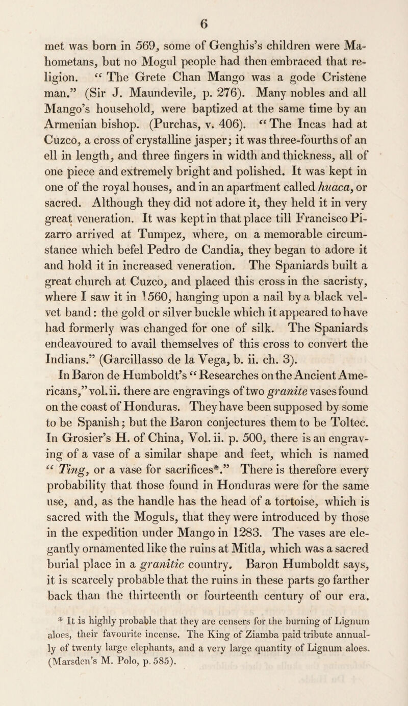 met was born in 569, some of Genghis’s children were Ma¬ hometans, but no Mogul people had then embraced that re¬ ligion. “ The Grete Chan Mango was a gode Cristene man.” (Sir J. Maundevile, p. 276). Many nobles and all Mango’s household, were baptized at the same time by an Armenian bishop. (Purchas, v. 406). “ The Incas had at Cuzco, a cross of crystalline jasper; it was three-fourths of an ell in length, and three fingers in width and thickness, all of one piece and extremely bright and polished. It was kept in one of the royal houses, and in an apartment called huaca, or sacred. Although they did not adore it, they held it in very great veneration. It was kept in that place till Francisco Pi- zarro arrived at Tumpez, where, on a memorable circum¬ stance which befel Pedro de Candia, they began to adore it and hold it in increased veneration. The Spaniards built a great church at Cuzco, and placed this cross in the sacristy, where I saw it in 1560, hanging upon a nail by a black vel¬ vet band: the gold or silver buckle which it appeared to have had formerly was changed for one of silk. The Spaniards endeavoured to avail themselves of this cross to convert the Indians.” (Garcillasso de la Vega, b. ii. ch. 3). In Baron de Humboldt’s “ Researches on the Ancient Ame¬ ricans,” vol.ii. there are engravings of two granite vases found on the coast of Honduras. They have been supposed by some to be Spanish; but the Baron conjectures them to be Toltec. In Grosier’s H. of China, Vol. ii. p. 500, there is an engrav¬ ing of a vase of a similar shape and feet, which is named “ Ting, or a vase for sacrifices*.” There is therefore every probability that those found in Honduras were for the same use, and, as the handle has the head of a tortoise, which is sacred with the Moguls, that they were introduced by those in the expedition under Mango in 1283. The vases are ele¬ gantly ornamented like the ruins at Mitla, which was a sacred burial place in a granitic country. Baron Humboldt says, it is scarcely probable that the ruins in these parts go farther back than the thirteenth or fourteenth century of our era. * It is highly probable that they are censers for the burning of Lignum aloes, their favourite incense. The King of Ziamba paid tribute annual¬ ly of twenty large elephants, and a very large quantity of Lignum aloes. (Marsden’s M. Polo, p. 585).