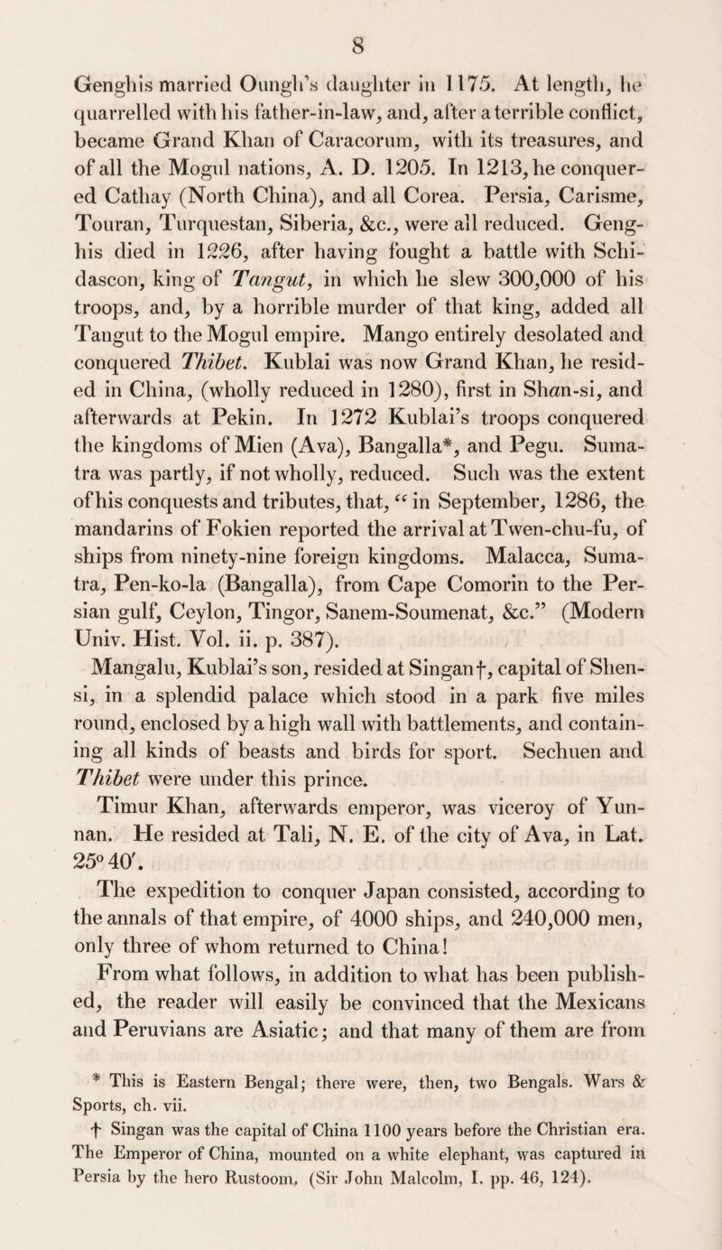 Genghis married Ounglfs daughter in 1175. At length, he quarrelled with his father-in-law, and, after a terrible conflict, became Grand Khan of Caracorum, with its treasures, and of all the Mogul nations, A. D. 1205. In 1213, he conquer¬ ed Cathay (North China), and all Corea. Persia, Carisme, Touran, Turquestan, Siberia, &c., were all reduced. Geng¬ his died in 1226, after having fought a battle with Schi- dascon, king of Tangut, in which he slew 300,000 of his troops, and, by a horrible murder of that king, added all Tangut to the Mogul empire. Mango entirely desolated and conquered Thibet. Kublai was now Grand Khan, he resid¬ ed in China, (wholly reduced in 1280), first in Shan-si, and afterwards at Pekin. In 1272 Kublai’s troops conquered the kingdoms of Mien (Ava), Bangalla*, and Pegu. Suma¬ tra was partly, if not wholly, reduced. Such was the extent of his conquests and tributes, that, <e in September, 1286, the mandarins of Fokien reported the arrival at Twen-chu-fu, of ships from ninety-nine foreign kingdoms. Malacca, Suma¬ tra, Pen-ko-la (Bangalla), from Cape Comorin to the Per¬ sian gulf, Ceylon, Tingor, Sanem-Soumenat, &c.” (Modern Univ. Hist. Vol. ii. p. 387). , Mangalu, Kublai’s son, resided at Singanf, capital of Shen¬ si, in a splendid palace which stood in a park five miles round, enclosed by a high wall with battlements, and contain¬ ing all kinds of beasts and birds for sport. Sechuen and Thibet were under this prince. Timur Khan, afterwards emperor, was viceroy of Yun¬ nan. He resided at Tali, N. E. of the city of Ava, in Lat. 25° 40'. The expedition to conquer Japan consisted, according to the annals of that empire, of 4000 ships, and 240,000 men, only three of whom returned to China! From what follows, in addition to what has been publish¬ ed, the reader will easily be convinced that the Mexicans and Peruvians are Asiatic; and that many of them are from * This is Eastern Bengal; there were, then, two Bengals. Wars & Sports, ch. vii. J Singan was the capital of China 1100 years before the Christian era. The Emperor of China, mounted on a white elephant, was captured in Persia by the hero Rustoom, (Sir John Malcolm, I. pp. 46, 124).