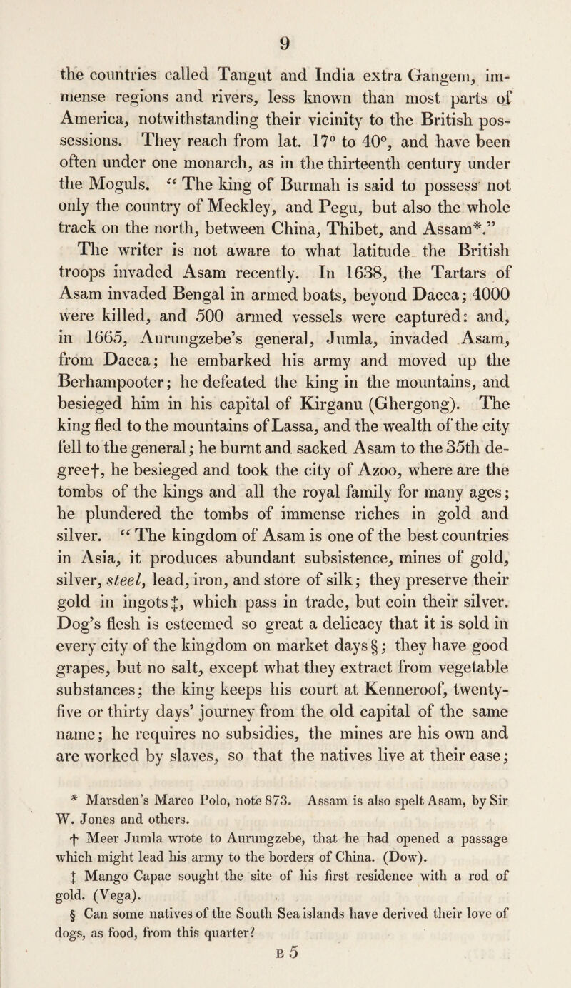 the countries called Tangut and India extra Gangem, im¬ mense regions and rivers, less known than most parts of America, notwithstanding their vicinity to the British pos¬ sessions. They reach from lat. 17° to 40°, and have been often under one monarch, as in the thirteenth century under the Moguls. “ The king of Burmah is said to possess not only the country of Meckley, and Pegu, but also the whole track on the north, between China, Thibet, and Assam* * * §.” The writer is not aware to what latitude the British troops invaded Asam recently. In 1638, the Tartars of Asam invaded Bengal in armed boats, beyond Dacca; 4000 were killed, and 500 armed vessels were captured: and, in 1665, Aurungzebe’s general, Jumla, invaded Asam, from Dacca; he embarked his army and moved up the Berhampooter; he defeated the king in the mountains, and besieged him in his capital of Kirganu (Ghergong). The king fled to the mountains of Lassa, and the wealth of the city fell to the general; he burnt and sacked Asam to the 35th de- greef, he besieged and took the city of Azoo, where are the tombs of the kings and all the royal family for many ages; he plundered the tombs of immense riches in gold and silver. “ The kingdom of Asam is one of the best countries in Asia, it produces abundant subsistence, mines of gold, silver, steel, lead, iron, and store of silk; they preserve their gold in ingots J, which pass in trade, but coin their silver. Dog’s flesh is esteemed so great a delicacy that it is sold in every city of the kingdom on market days §; they have good grapes, but no salt, except what they extract from vegetable substances; the king keeps his court at Kenneroof, twenty- five or thirty days’ journey from the old capital of the same name; he requires no subsidies, the mines are his own and are worked by slaves, so that the natives live at their ease; * Marsden’s Marco Polo, note 873. Assam is also spelt Asam, by Sir W. Jones and others. f Meer Jumla wrote to Aurungzebe, that he had opened a passage which might lead his army to the borders of China. (Dow). I Mango Capac sought the site of his first residence with a rod of gold. (Vega). § Can some natives of the South Sea islands have derived their love of dogs, as food, from this quarter?