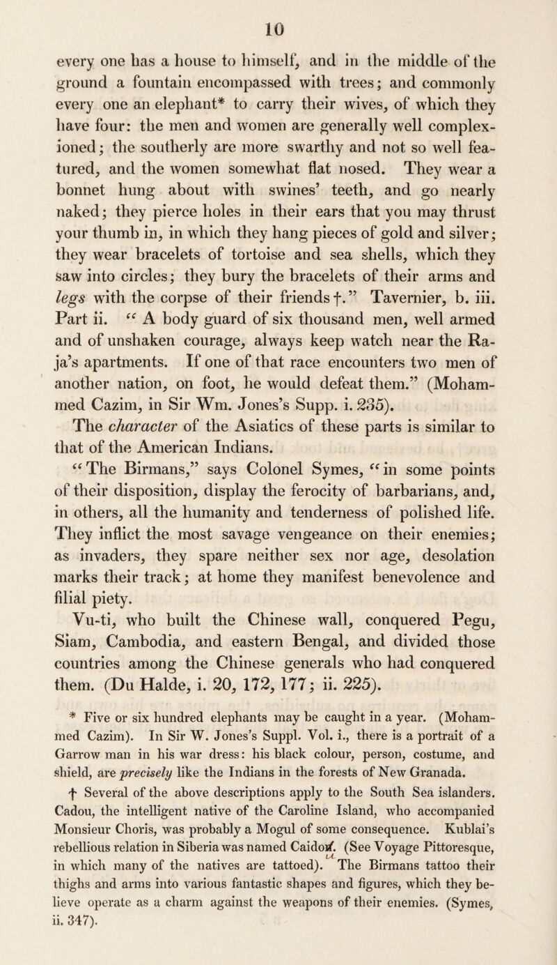 every one has a house to himself, and in the middle of the ground a fountain encompassed with trees; and commonly every one an elephant* to carry their wives, of which they have four: the men and women are generally well complex- ioned; the southerly are more swarthy and not so well fea¬ tured, and the women somewhat flat nosed. They wear a bonnet hung about with swines’ teeth, and go nearly naked; they pierce holes in their ears that you may thrust your thumb in, in which they hang pieces of gold and silver; they wear bracelets of tortoise and sea shells, which they saw into circles; they bury the bracelets of their arms and legs with the corpse of their friends f.” Tavernier, b. iii. Part ii. “ A body guard of six thousand men, well armed and of unshaken courage, always keep watch near the Ra¬ ja’s apartments. If one of that race encounters two men of another nation, on foot, he would defeat them.” (Moham¬ med Cazim, in Sir Wm. Jones’s Supp. i. 235), The character of the Asiatics of these parts is similar to that of the American Indians. “The Birmans,” says Colonel Symes, “in some points of their disposition, display the ferocity of barbarians, and, in others, all the humanity and tenderness of polished life. They inflict the most savage vengeance on their enemies; as invaders, they spare neither sex nor age, desolation marks their track; at home they manifest benevolence and filial piety. Vu-ti, who built the Chinese wall, conquered Pegu, Siam, Cambodia, and eastern Bengal, and divided those countries among the Chinese generals who had conquered them. (Du Halde, i. 20, 172, 177; ii. 225). * Five or six hundred elephants may be caught in a year. (Moham¬ med Cazim). In Sir W. Jones’s Suppl. Vol. i., there is a portrait of a Garrow man in his war dress: his black colour, person, costume, and shield, are precisely like the Indians in the forests of New Granada. f Several of the above descriptions apply to the South Sea islanders. Cadou, the intelligent native of the Caroline Island, who accompanied Monsieur Choris, was probably a Mogul of some consequence. Kuhlai’s rebellious relation in Siberia was named Caidoif. (See Voyage Pittoresque, in which many of the natives are tattoed). The Birmans tattoo their thighs and arms into various fantastic shapes and figures, which they be¬ lieve operate as a charm against the weapons of their enemies. (Symes, ii. 347).