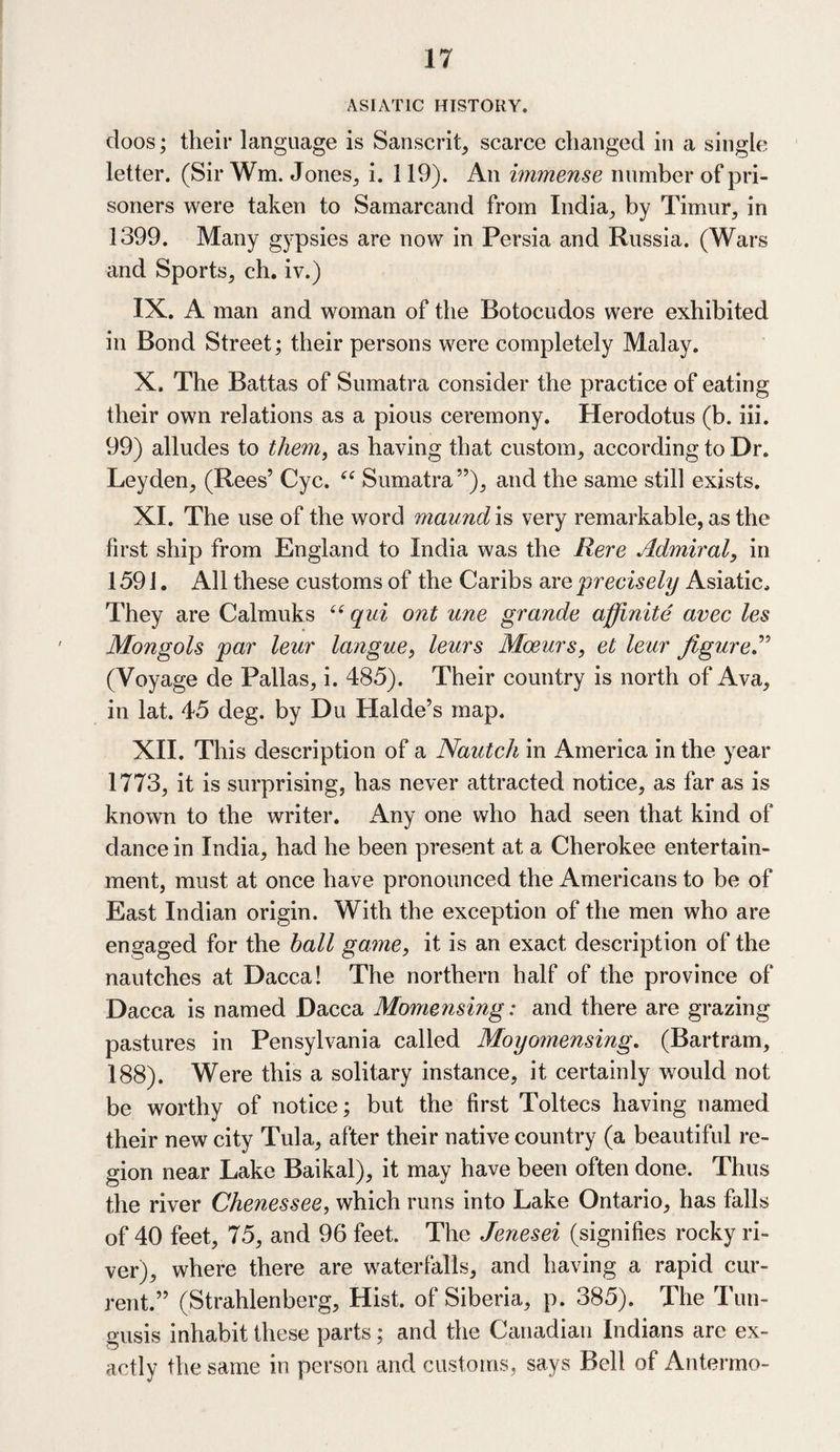 ASIATIC HISTORY. doos; their language is Sanscrit, scarce changed in a single letter. (Sir Wm. Jones, i. 119). An immense number of pri¬ soners were taken to Samarcand from India, by Timur, in 1399. Many gypsies are now in Persia and Russia. (Wars and Sports, ch. iv.) IX. A man and woman of the Botocudos were exhibited in Bond Street; their persons were completely Malay. X. The Battas of Sumatra consider the practice of eating their own relations as a pious ceremony. Herodotus (b. iii. 99) alludes to them, as having that custom, according to Dr. Leyden, (Rees’ Cyc. “ Sumatra”), and the same still exists. XI. The use of the word maund is very remarkable, as the first ship from England to India was the Rere Admiral, in 1591. All these customs of the Caribs are precisely Asiatic. They are Calmuks “ qui ont une grande affinite avec les Mongols par leur langue, leurs Mceurs, et leur figure.” (Voyage de Pallas, i. 485). Their country is north of Ava, in lat. 45 deg. by Du Halde’s map. XII. This description of a Nautch in America in the year 1773, it is surprising, has never attracted notice, as far as is known to the writer. Any one who had seen that kind of dance in India, had he been present at a Cherokee entertain¬ ment, must at once have pronounced the Americans to be of East Indian origin. With the exception of the men who are engaged for the ball game, it is an exact description of the nautches at Dacca! The northern half of the province of Dacca is named Dacca Momensing: and there are grazing pastures in Pensylvania called Moyomensing. (Bartram, 188). Were this a solitary instance, it certainly would not be worthy of notice; but the first Toltecs having named their new city Tula, after their native country (a beautiful re¬ gion near Lake Baikal), it may have been often done. Thus the river Chenessee, which runs into Lake Ontario, has falls of 40 feet, 75, and 96 feet. The Jenesei (signifies rocky ri¬ ver), where there are waterfalls, and having a rapid cur¬ rent.” (Strahlenberg, Hist, of Siberia, p. 385). The Tun- gusis inhabit these parts; and the Canadian Indians are ex¬ actly the same in person and customs, says Bell of Antermo-