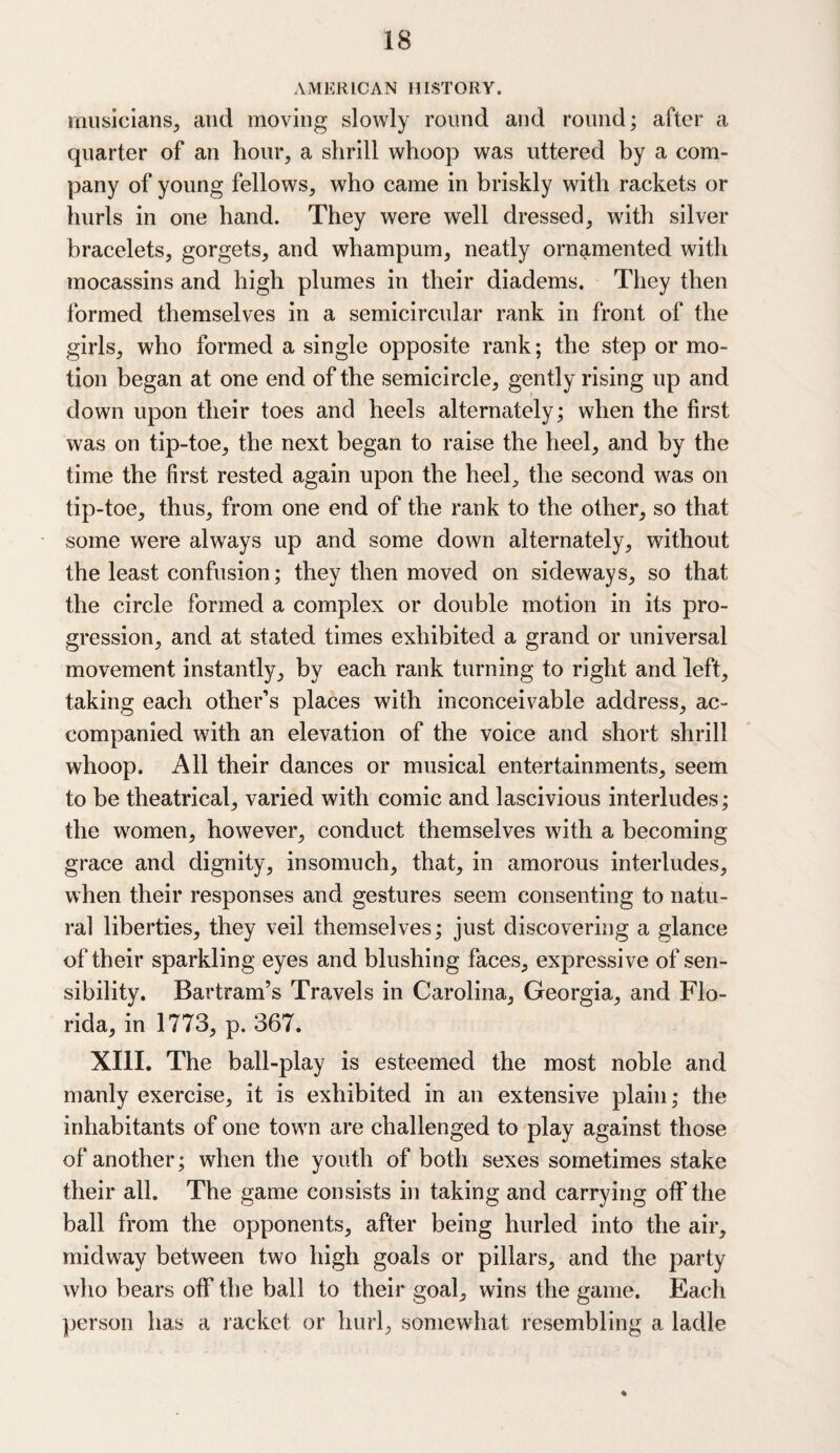 AMERICAN HISTORY. musicians, and moving slowly round and round; after a quarter of an hour, a shrill whoop was uttered by a com¬ pany of young fellows, who came in briskly with rackets or hurls in one hand. They were well dressed, with silver bracelets, gorgets, and whampum, neatly ornamented with mocassins and high plumes in their diadems. They then formed themselves in a semicircular rank in front of the girls, who formed a single opposite rank; the step or mo¬ tion began at one end of the semicircle, gently rising up and down upon their toes and heels alternately; when the first was on tip-toe, the next began to raise the heel, and by the time the first rested again upon the heel, the second was on tip-toe, thus, from one end of the rank to the other, so that some were always up and some down alternately, without the least confusion; they then moved on sideways, so that the circle formed a complex or double motion in its pro¬ gression, and at stated times exhibited a grand or universal movement instantly, by each rank turning to right and left, taking each other’s places with inconceivable address, ac¬ companied with an elevation of the voice and short shrill whoop. All their dances or musical entertainments, seem to be theatrical, varied with comic and lascivious interludes; the women, however, conduct themselves with a becoming grace and dignity, insomuch, that, in amorous interludes, when their responses and gestures seem consenting to natu¬ ral liberties, they veil themselves; just discovering a glance of their sparkling eyes and blushing faces, expressive of sen¬ sibility. Bartram’s Travels in Carolina, Georgia, and Flo¬ rida, in 1773, p. 367. XIII. The ball-play is esteemed the most noble and manly exercise, it is exhibited in an extensive plain; the inhabitants of one town are challenged to play against those of another; when the youth of both sexes sometimes stake their all. The game consists in taking and carrying off the ball from the opponents, after being hurled into the air, midway between two high goals or pillars, and the party who bears off the ball to their goal, wins the game. Each person has a racket or hurl, somewhat resembling a ladle ♦