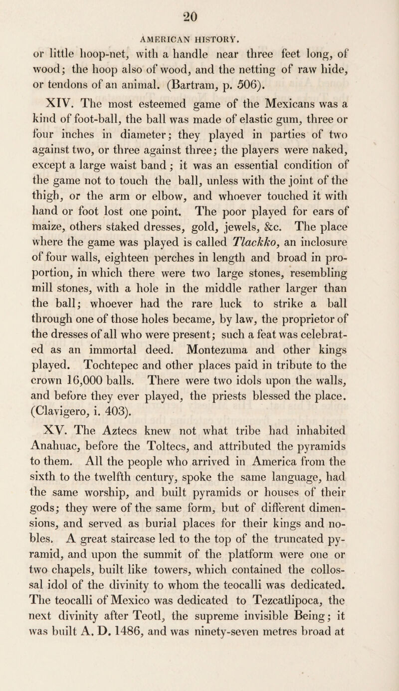AMERICAN HISTORY. or little hoop-net, with a handle near three feet long, of wood; the hoop also of wood, and the netting of raw hide, or tendons of an animal. (Bartram, p. 506). XIV. The most esteemed game of the Mexicans was a kind of foot-ball, the ball was made of elastic gum, three or four inches in diameter; they played in parties of two against two, or three against three; the players were naked, except a large waist band; it was an essential condition of the game not to touch the ball, unless with the joint of the thigh, or the arm or elbow, and whoever touched it with hand or foot lost one point. The poor played for ears of maize, others staked dresses, gold, jewels, &c. The place where the game was played is called Tlackko, an inclosure of four walls, eighteen perches in length and broad in pro¬ portion, in which there were two large stones, resembling mill stones, with a hole in the middle rather larger than the ball; whoever had the rare luck to strike a ball through one of those holes became, by law, the proprietor of the dresses of all who were present; such a feat was celebrat¬ ed as an immortal deed. Montezuma and other kings played. Tochtepec and other places paid in tribute to the crown 16,000 balls. There were two idols upon the walls, and before they ever played, the priests blessed the place. (Clavigero, i. 403). XV. The Aztecs knew not what tribe had inhabited Anahuac, before the Toltecs, and attributed the pyramids to them. All the people who arrived in America from the sixth to the twelfth century, spoke the same language, had the same worship, and built pyramids or houses of their gods; they were of the same form, but of different dimen¬ sions, and served as burial places for their kings and no¬ bles. A great staircase led to the top of the truncated py¬ ramid, and upon the summit of the platform were one or two chapels, built like towers, which contained the collos- sal idol of the divinity to whom the teocalli was dedicated. The teocalli of Mexico was dedicated to Tezcatlipoca, the next divinity after Teotl, the supreme invisible Being; it was built A. D. 1486, and was ninety-seven metres broad at