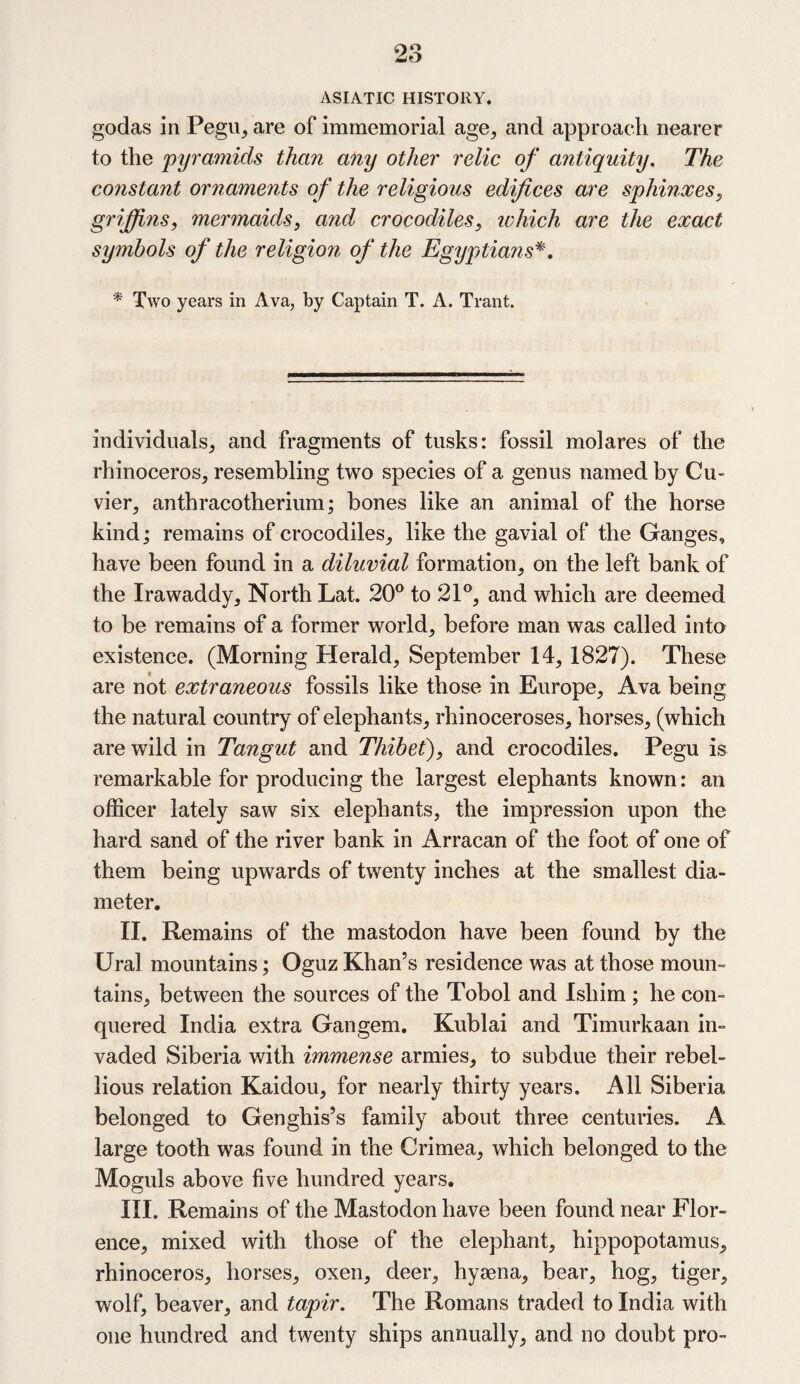 ASIATIC HISTORY. godas in Pegu, are of immemorial age, and approach nearer to the pyramids than any other relic of antiquity. The constant ornaments of the religious edifices are sphinxes, griffins, mermaids, and crocodiles, which are the exact symbols of the religion of the Egyptians*. * Two years in Ava, by Captain T. A. Trant. individuals, and fragments of tusks: fossil molares of the rhinoceros, resembling two species of a genus named by Cu¬ vier, anthracotherium; bones like an animal of the horse kind; remains of crocodiles, like the gavial of the Ganges, have been found in a diluvial formation, on the left bank of the Irawaddy, North Lat. 20° to 21°, and which are deemed to be remains of a former world, before man was called into existence. (Morning Herald, September 14, 1827). These are not extraneous fossils like those in Europe, Ava being the natural country of elephants, rhinoceroses, horses, (which are wild in Tangut and Thibet), and crocodiles. Pegu is remarkable for producing the largest elephants known: an officer lately saw six elephants, the impression upon the hard sand of the river bank in Arracan of the foot of one of them being upwards of twenty inches at the smallest dia¬ meter. II. Remains of the mastodon have been found by the Ural mountains; Oguz Khan’s residence was at those moun¬ tains, between the sources of the Tobol and Isliim ; he con¬ quered India extra Gangem. Kublai and Timurkaan in¬ vaded Siberia with immense armies, to subdue their rebel¬ lious relation Kaidou, for nearly thirty years. All Siberia belonged to Genghis’s family about three centuries. A large tooth was found in the Crimea, which belonged to the Moguls above five hundred years. III. Remains of the Mastodon have been found near Flor¬ ence, mixed with those of the elephant, hippopotamus, rhinoceros, horses, oxen, deer, hyaena, bear, hog, tiger, wolf, beaver, and tapir. The Romans traded to India with one hundred and twenty ships annually, and no doubt pro-