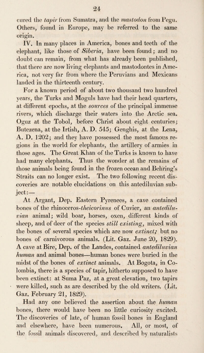 (iiired the tapir from Sumatra, and the mastodon from Pegu. Others, found in Europe, may be referred to the same origin. IV. In many places in America, bones and teeth of the elephant, like those of Siberia, have been found; and no doubt can remain, from what has already been published, that there are now living elephants and mastodontes in Ame¬ rica, not very far from where the Peruvians and Mexicans landed in the thirteenth century. For a known period of about two thousand two hundred years, the Turks and Moguls have had their head quarters, at different epochs, at the sources of the principal immense rivers, which discharge their waters into the Arctic sea. Oguz at the Tobol, before Christ about eight centuries; Butezena, at the Irtish, A. D. 545; Genghis, at the Lena, A. D. 1202; and they have possessed the most famous re¬ gions in the world for elephants, the artillery of armies in those ages. The Great Khan of the Turks is known to have had many elephants. Thus the wonder at the remains of those animals being found in the frozen ocean and Behring’s Straits can no longer exist. The two following recent dis¬ coveries are notable elucidations on this antediluvian sub¬ ject:— At Argant, Dep. Eastern Pyrenees, a cave contained bones of the rhinoceros-theicorinus of Cuvier, an antedilu¬ vian animal; wild boar, horses, oxen, different kinds of sheep, and of deer of the species still existing, mixed with the bones of several species which are now extinct; but no bones of carnivorous animals. (Lit. Gaz. June 20, 1829). A cave at Bire, Dep. of the Landes, contained antediluvian human and animal bones—human bones were buried in the midst of the bones of extinct animals. At Bogota, in Co¬ lombia, there is a species of tapir, hitherto supposed to have been extinct: at Suma Paz, at a great elevation, two tapirs • were killed, such as are described by the old writers. (Lit. Gaz. February 21, 1829). Had any one believed the assertion about the human bones, there would have been no little curiosity excited. The discoveries of late, of human fossil bones in England and elsewhere, have been numerous. All, or most, of the fossil animals discovered, and described by naturalists