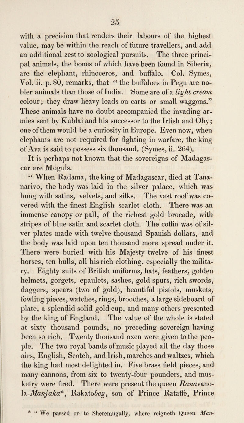with a precision that renders their labours of the highest value^ may be within the reach of future travellers; and add an additional zest to zoological pursuits. The three princi¬ pal animals, the bones of which have been found in Siberia; are the elephant, rhinoceros, and buffalo. Col. Symes, Yol. ii. p. 80, remarks, that “ the buffaloes in Pegu are no¬ bler animals than those of India. Some are of a light cream colour; they draw heavy loads on carts or small waggons.” These animals have no doubt accompanied the invading ar¬ mies sent by Kublai and his successor to the Irtish and Oby; one of them would be a curiosity in Europe. Even now, when elephants are not required for fighting in warfare, the king of Ava is said to possess six thousand. (Symes, ii. 264). It is perhaps not known that the sovereigns of Madagas¬ car are Moguls. When Radama, the king of Madagascar, died at Tana¬ narive, the body was laid in the silver palace, which was hung with satins, velvets, and silks. The vast roof was co¬ vered with the finest English scarlet cloth. There was an immense canopy or pall, of the richest gold brocade, with stripes of blue satin and scarlet cloth. The coffin was of sil¬ ver plates made with twelve thousand Spanish dollars, and the body was laid upon ten thousand more spread under it. There were buried with his Majesty twelve of his finest horses, ten bulls, all his rich clothing, especially the milita¬ ry. Eighty suits of British uniforms, hats, feathers, golden helmets, gorgets, epaulets, sashes, gold spurs, rich swords, daggers, spears (two of gold), beautiful pistols, muskets, fowling pieces, watches, rings, brooches, a large sideboard of plate, a splendid solid gold cup, and many others presented by the king of England. The value of the whole is stated at sixty thousand pounds, no preceding sovereign having been so rich. Twenty thousand oxen were given to the peo¬ ple. The two royal bands of music played all the day those airs, English, Scotch, and Irish, marches and waltzes, which the king had most delighted in. Five brass field pieces, and many cannons, from six to twenty-four pounders, and mus¬ ketry were fired. There were present the queen Ranawano- la-Manjaka*, Rakato&eg, son of Prince Rataffe, Prince * “ We passed on to Sheremugally, where reigneth Queen Man-