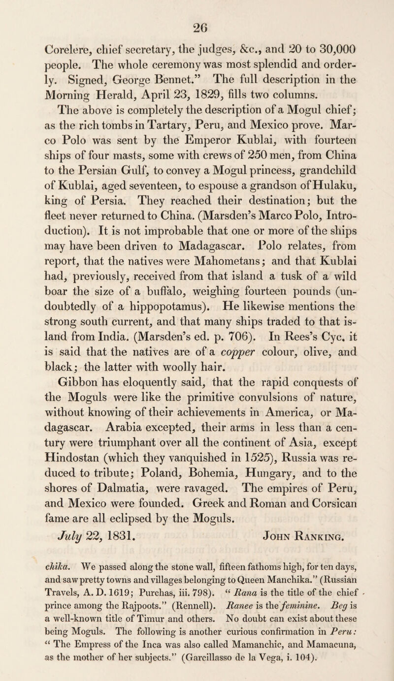 Corelere, chief secretary, the judges, &c., and 20 to 30,000 people. The whole ceremony was most splendid and order¬ ly. Signed, George Bennet.” The full description in the Morning Herald, April 23, 1829, fills two columns. The above is completely the description of a Mogul chief; as the rich tombs in Tartary, Peru, and Mexico prove. Mar¬ co Polo was sent by the Emperor Kublai, with fourteen ships of four masts, some with crews of 250 men, from China to the Persian Gulf, to convey a Mogul princess, grandchild of Kublai, aged seventeen, to espouse a grandson of Hulaku, king of Persia. They reached their destination; but the fleet never returned to China. (Marsden’s Marco Polo, Intro¬ duction). It is not improbable that one or more of the ships may have been driven to Madagascar. Polo relates, from report, that the natives were Mahometans; and that Kublai had, previously, received from that island a tusk of a wild boar the size of a buffalo, weighing fourteen pounds (un¬ doubtedly of a hippopotamus). He likewise mentions the strong south current, and that many ships traded to that is¬ land from India. (Marsden’s ed. p. 706). In Rees’s Cyc. it is said that the natives are of a copper colour, olive, and black; the latter with woolly hair. Gibbon has eloquently said, that the rapid conquests of the Moguls were like the primitive convulsions of nature, without knowing of their achievements in America, or Ma¬ dagascar. Arabia excepted, their arms in less than a cen¬ tury were triumphant over all the continent of Asia, except Hindostan (which they vanquished in 1525), Russia was re¬ duced to tribute; Poland, Bohemia, Hungary, and to the shores of Dalmatia, were ravaged. The empires of Peru, and Mexico were founded. Greek and Roman and Corsican fame are all eclipsed by the Moguls. July 22, 1831. John Ranking. chika. We passed along the stone wall, fifteen fathoms high, for ten days, and saw pretty towns and villages belonging to Queen Manchika.” (Russian Travels, A. D. 1619; Purchas, iii. 798). “ Rana is the title of the chief - prince among the Rajpoots.” (Rennell). Ranee is the feminine. Beg is a well-known title of Timur and others. No doubt can exist about these being Moguls. The following is another curious confirmation in Peru: “ The Empress of the Inca was also called Mamanchic, and Mamacuna, as the mother of her subjects.” (Gai*cillasso de la Vega, i. 104).