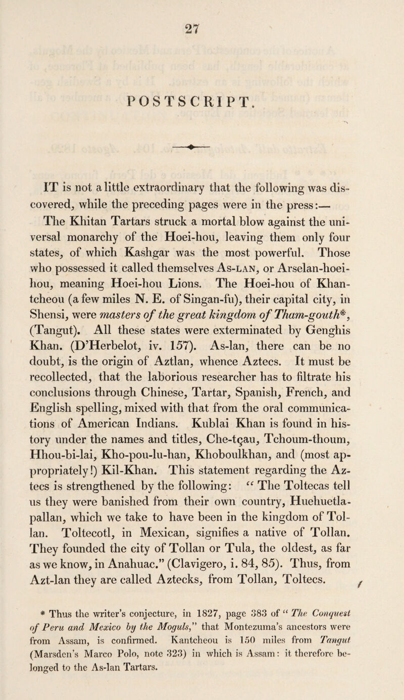 POSTSCRIPT, IT is not a little extraordinary that the following was dis¬ covered, while the preceding pages were in the press:— The Khitan Tartars struck a mortal blow against the uni¬ versal monarchy of the Hoei-hou, leaving them only four states, of which Kashgar was the most powerful. Those who possessed it called themselves As-lan, or Arselan-hoei- hou, meaning Hoei-hou Lions. The Hoei-hou of Khan- tcheou (a few miles N. E. of Singan-fu), their capital city, in Shensi, were masters of the great kingdom of Tham-gouth*, (Tangut). All these states were exterminated by Genghis Khan. (D’Herbelot, iv. 157). As-lan, there can be no doubt, is the origin of Aztlan, whence Aztecs. It must be recollected, that the laborious researcher has to filtrate his conclusions through Chinese, Tartar, Spanish, French, and English spelling, mixed with that from the oral communica¬ tions of American Indians. Kublai Khan is found in his¬ tory under the names and titles, Che-t^au, Tchoum-thoum, Hhou-bi-lai, Kho-pou-lu-han, Khoboulkhan, and (most ap¬ propriately!) Kil-Khan. This statement regarding the Az¬ tecs is strengthened by the following: “ The Toltecas tell us they were banished from their own country, Huehuetla- pallan, which we take to have been in the kingdom of Tol- lan. Toltecotl, in Mexican, signifies a native of Tollan. They founded the city of Tollan or Tula, the oldest, as far as we know, in Anahuac.” (Clavigero, i. 84, 85). Thus, from Azt-lan they are called i^ztecks, from Tollan, Toltecs. * Thus the writer’s conjecture, in 1827, page 383 of “The Conquest of Peru and Mexico by the Moguls,” that Montezuma’s ancestors were from Assam, is confirmed. Kantcheou is 150 miles from Tangut (Marsden’s Marco Polo, note 323) in which is Assam: it therefore be¬ longed to the As-lan Tartars.