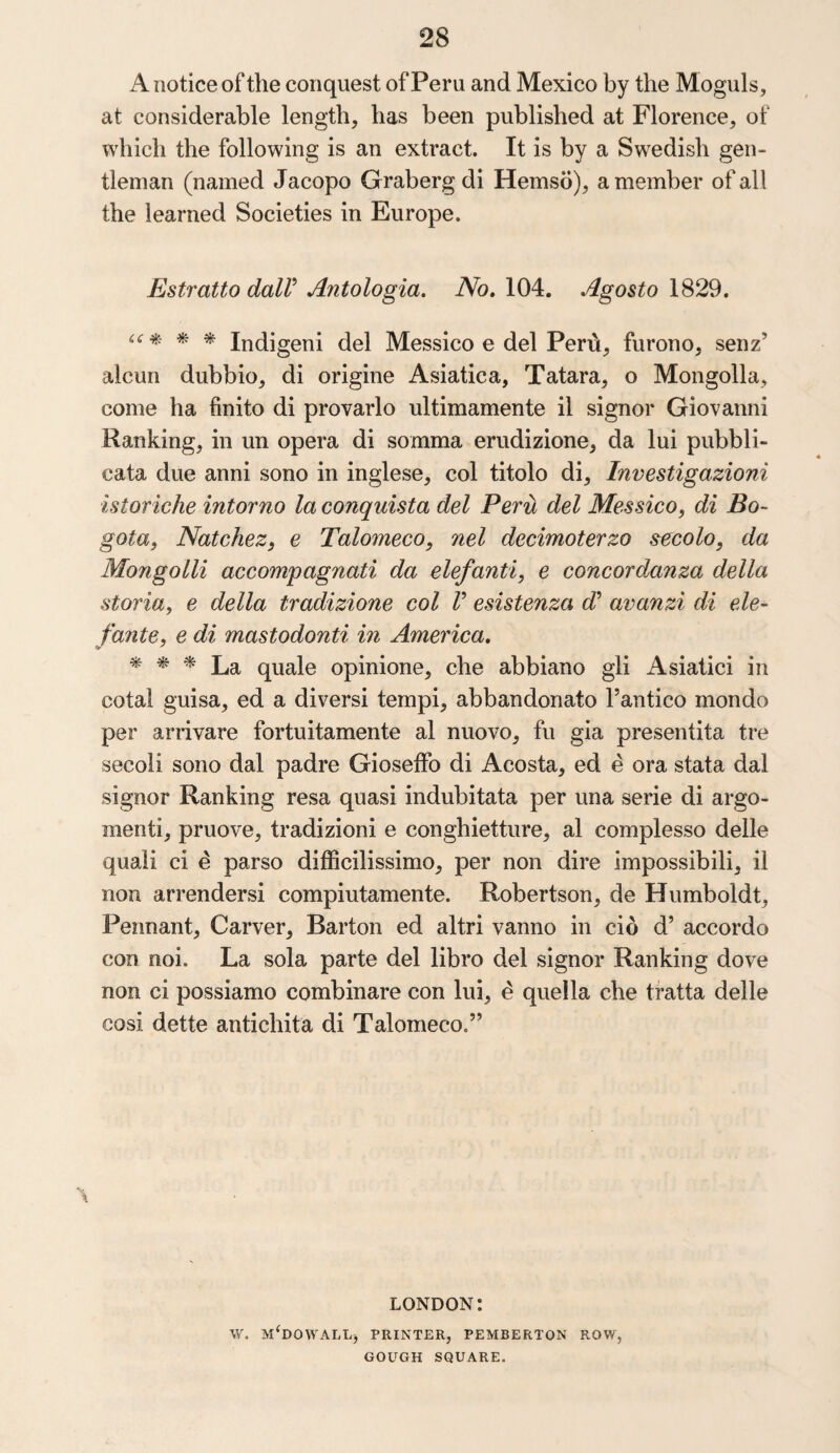 A notice of the conquest of Peru and Mexico by the Moguls, at considerable length, has been published at Florence, of which the following is an extract. It is by a Swedish gen¬ tleman (named Jacopo Graberg di Hemso), a member of all the learned Societies in Europe. Estratto dair Antologia. No. 104. Agosto 1829. * * Indigeni del Messico e del Perti, furono, senz’ alcun dubbio, di origine Asiatica, Tatara, o Mongolia, come ha finito di provarlo ultimamente il signor Giovanni Ranking, in un opera di somma erudizione, da lui pubbli- eata due anni sono in inglese, col titolo di, Investigazioni istoriche intorno la conquista del Peril del Messico, di Bo¬ gota, Natchez, e Talomeco, nel decimoterzo secolo, da Mongolli accompagnati da elefanti, e concord,anza della storia, e della tradizione col V esistenza d’ avanzi di ele- fante, e di mastodonti in America. * * * La quale opinione, che abbiano gli Asiatici in cotal guisa, ed a diversi tempi, abbandonato Pantico mondo per arrivare fortuitamente al nuovo, fu gia presentita tre secoli sono dal padre Gioseffo di Acosta, ed e ora stata dal signor Ranking resa quasi indubitata per una serie di argo- menti, pruove, tradizioni e conghietture, al complesso delle quali ci e parso difficilissimo, per non dire impossibili, il non arrendersi compiutamente. Robertson, de Humboldt, Pennant, Carver, Barton ed altri vanno in cio d’ accordo con noi. La sola parte del libro del signor Ranking dove non ci possiamo combinare con lui, £ quella che tratta delle cosi dette antichita di Talomeco.” LONDON! W. M'DOWALLj PRINTER, PEMBERTON ROW, GOUGH SQUARE.