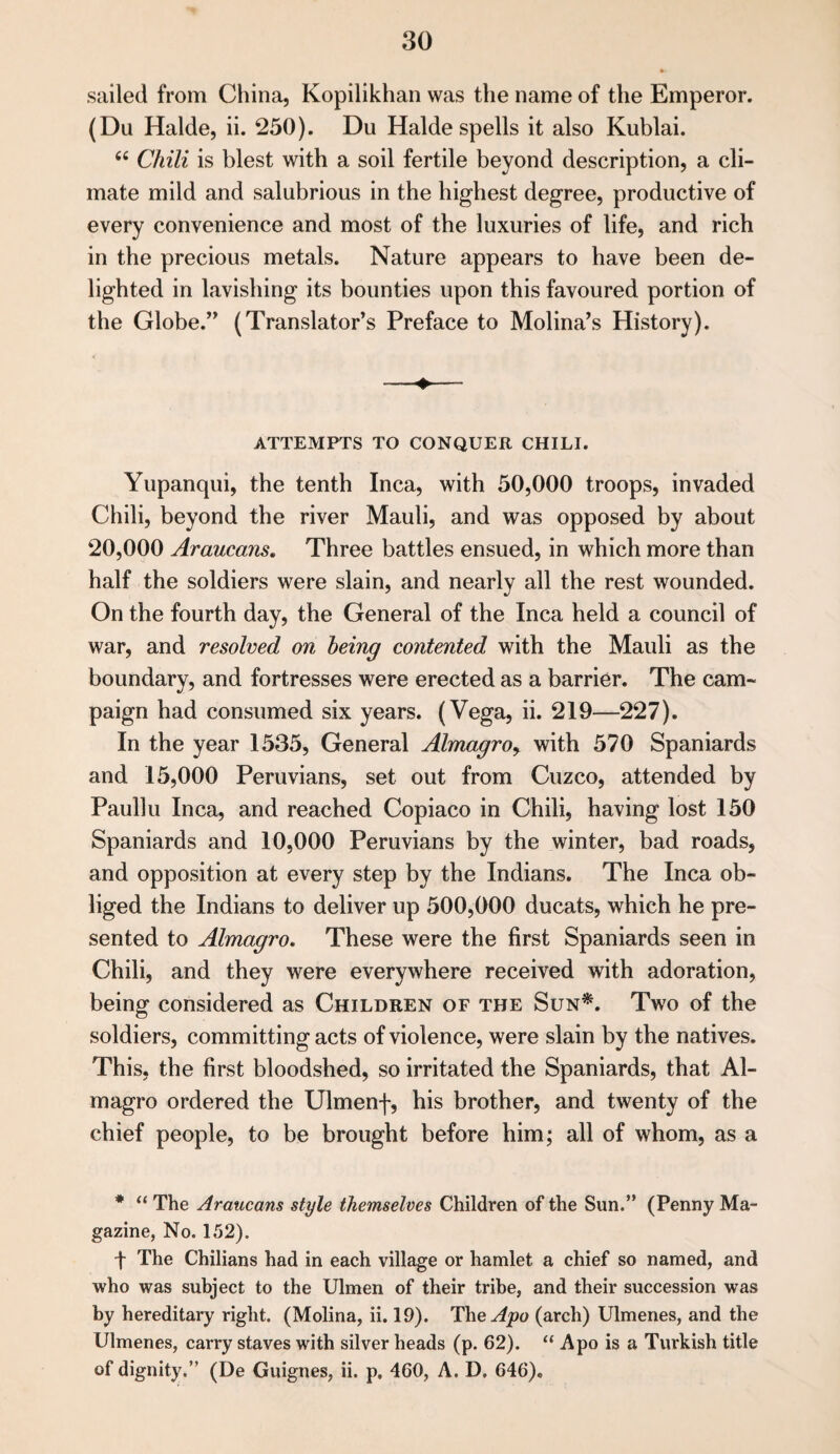 sailed from China, Kopilikhan was the name of the Emperor. (Du Halde, ii. 250). Du Halde spells it also Kublai. 6i Chili is blest with a soil fertile beyond description, a cli¬ mate mild and salubrious in the highest degree, productive of every convenience and most of the luxuries of life, and rich in the precious metals. Nature appears to have been de¬ lighted in lavishing its bounties upon this favoured portion of the Globe.” (Translator’s Preface to Molina’s History). ATTEMPTS TO CONQUER CHILI. Yupanqui, the tenth Inca, with 50,000 troops, invaded Chili, beyond the river Mauli, and was opposed by about 20,000 Araucans. Three battles ensued, in which more than half the soldiers were slain, and nearly all the rest wounded. On the fourth day, the General of the Inca held a council of war, and resolved on being contented with the Mauli as the boundary, and fortresses were erected as a barrier. The cam¬ paign had consumed six years. (Vega, ii. 219—227). In the year 1535, General Almagro> with 570 Spaniards and 15,000 Peruvians, set out from Cuzco, attended by Pauliu Inca, and reached Copiaco in Chili, having lost 150 Spaniards and 10,000 Peruvians by the winter, bad roads, and opposition at every step by the Indians. The Inca ob¬ liged the Indians to deliver up 500,000 ducats, which he pre¬ sented to Almagro. These were the first Spaniards seen in Chili, and they were everywhere received with adoration, being considered as Children of the Sun*. Two of the soldiers, committing acts of violence, were slain by the natives. This, the first bloodshed, so irritated the Spaniards, that Al¬ magro ordered the Ulmenf, his brother, and twenty of the chief people, to be brought before him; all of whom, as a * “ The Araucans style themselves Children of the Sun.” (Penny Ma¬ gazine, No. 1,52). t The Chilians had in each village or hamlet a chief so named, and who was subject to the Ulmen of their tribe, and their succession was by hereditary right. (Molina, ii. 19). The^o (arch) Ulmenes, and the Ulmenes, carry staves with silver heads (p. 62). “ Apo is a Turkish title of dignity.” (De Guignes, ii. p. 460, A. D. 646).