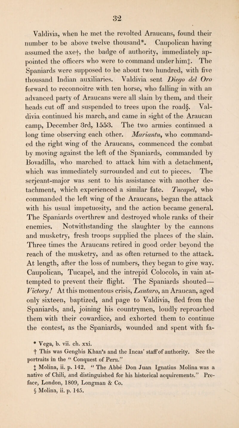 Valdivia, when he met the revolted Araucans, found their number to be above twelve thousand* * * §. Caupolican having assumed the axef, the badge of authority, immediately ap¬ pointed the officers who were to command under himj. The Spaniards were supposed to be about two hundred, with five thousand Indian auxiliaries. Valdivia sent Diego del Oro forward to reconnoitre with ten horse, who falling in with an advanced party of Araucans were all slain by them, and their heads cut off and suspended to trees upon the road§. Val¬ divia continued his march, and came in sight of the Araucan camp, December 3rd, 1553. The two armies continued a long time observing each other. Mariantu, who command¬ ed the right wing of the Araucans, commenced the combat by moving against the left of the Spaniards, commanded by Bovadilla, who marched to attack him with a detachment, which was immediately surrounded and cut to pieces. The serjeant-major was sent to his assistance with another de¬ tachment, which experienced a similar fate. Tucapel, who commanded the left wing of the Araucans, began the attack with his usual impetuosity, and the action became general. The Spaniards overthrew and destroyed whole ranks of their enemies. Notwithstanding the slaughter by the cannons and musketry, fresh troops supplied the places of the slain. Three times the Araucans retired in good order beyond the reach of the musketry, and as often returned to the attack. At length, after the loss of numbers, they began to give way. Caupolican, Tucapel, and the intrepid Colocolo, in vain at¬ tempted to prevent their flight. The Spaniards shouted— Victory ! At this momentous crisis, Lautaro, an Araucan, aged only sixteen, baptized, and page to Valdivia, fled from the Spaniards, and, joining his countrymen, loudly reproached them with their cowardice, and exhorted them to continue the contest, as the Spaniards, wounded and spent with fa- * Vega, b. vii. ch. xxi. t This was Genghis Khan’s and the Incas’ staff of authority. See the portraits in the “ Conquest of Peru.” X Molina, ii. p. 142. “ The Abbe Don Juan Ignatius Molina was a native of Chili, and distinguished for his historical acquirements.” Pre¬ face, London, 1809, Longman & Co. § Molina, ii. p. 145.