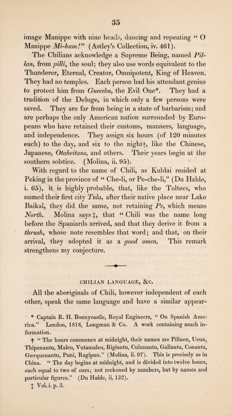 image Manippe with nine heads, dancing and repeating u O Manippe Mi-hum!” (Astley’s Collection, iv. 461). The Chilians acknowledge a Supreme Being, named Pil- lan, from pilli, the soul; they also use words equivalent to the Thunderer, Eternal, Creator, Omnipotent, King of Heaven. They had no temples. Each person had his attendant genius to protect him from Guecebu, the Evil One*. They had a tradition of the Deluge, in which only a few persons were saved. They are far from being in a state of barbarism; and are perhaps the only American nation surrounded by Euro¬ peans who have retained their customs, manners, language, and independence. They assign six hours (of 120 minutes each) to the day, and six to the nightf, like the Chinese, Japanese, Otaheitans, and others. Their years begin at the southern solstice. (Molina, ii. 95). With regard to the name of Chili, as Kublai resided at Peking in the province of “ Che-li, or Pe-che-li,” (Du Halde, i. 65), it is highly probable, that, like the Toltecs, who named their first city Tula, after their native place near Lake Baikal, they did the same, not retaining Pc, which means North. Molina says J, that “ Chili was the name long before the Spaniards arrived, and that they derive it from a thrush, whose note resembles that word; and that, on their arrival, they adopted it as a good omen. This remark strengthens my conjecture. CHILIAN LANGUAGE, &C. All the aboriginals of Chili, however independent of each other, speak the same language and have a similar appear- * Captain R. H. Bonnycastle, Royal Engineers, “ On Spanish Ame¬ rica.” London, 1818, Longman & Co. A work containing much in¬ formation. f “ The hours commence at midnight, their names are Piliuen, Ueun, Thipanantu, Maleu, Vutamaleu, Rigiantu, Culunantu, Gallantu, Conantu, Guvquenantu, Puni, Ragipun.” (Molina, ii. 97). This is precisely as in China. “ The day begins at midnight, and is divided into twelve hours, each equal to two of ours; not reckoned by numbers, but by names and particular figures.” (Du Halde, ii. 132). | Vol. i. p. 3.