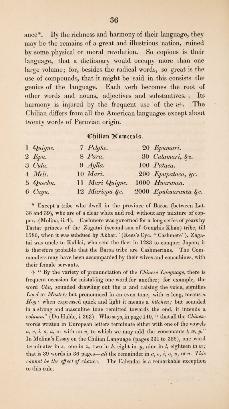ance#. By the richness and harmony of their language, they may be the remains of a great and illustrious nation, ruined by some physical or moral revolution. So copious is their language, that a dictionary would occupy more than one large volume; for, besides the radical words, so great is the use of compounds, that it might be said in this consists the genius of the language. Each verb becomes the root of other words and nouns, adjectives and substantives. , Its harmony is injured by the frequent use of the u\. The Chilian differs from all the American languages except about twenty words of Peruvian origin. <£fhltan Numeral#. 1 Qaigne. 7 Pelghe. 20 Epumari. 2 Epu. 8 Para. 30 Culamari, Sfc. 3 Cula. 9 Aylla. 100 Pataca. 4 Meli. 10 Mari. 200 Epupataca, Sfc. 5 Quechu. 11 Mari Quigne. 1000 Haaranca. 6 Cayu. 12 Mariepu Sfc. 2000 Epuhuaranca 8fc. * Except a tribe who dwell in the province of Baroa (between Lat. 38 and 39), who are of a clear white and red, without any mixture of cop¬ per. (Molina, ii. 4). Cashmere was governed for a long series of years by Tartar princes of the Zagatai (second son of Genghis Khan) tribe, till 1586, when it was subdued by Akbar.” (Rees’s Cyc. “ Cashmere”). Zaga¬ tai was uncle to Kublai, who sent the fleet in 1283 to conquer Japan; it is therefore probable that the Baroa tribe are Cashmerians. The Com¬ manders may have been accompanied by their wives and concubines, with their female servants. p “ By the variety of pronunciation of the Chinese Language, there is frequent occasion for mistaking one word for another; for example, the word Chu, sounded drawling out the u and raising the voice, signifies Lord or Master; but pronounced in an even tone, with u long, means a Hog: when expressed quick and light it means a kitchen; but sounded in a strong and masculine tone remitted towards the end, it intends a column.” (Du Halde, i. 363). Who says, in page 140, “ that all the Chinese words written in European letters terminate either with one of the vowels a, e, i, o, u, or with an n, to which we may add the consonants /, w, y.” In Molina’s Essay on the Chilian Language (pages 331 to 366), one word terminates in s, one in z, two in h, eight in y, nine in l, eighteen in m; that is 39 words in 36 pages—all the remainder in a, e, i, o, u, or n. This cannot he the effect of chance. The Calendar is a remarkable exception to this rule.