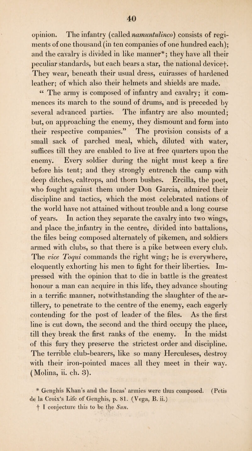 opinion. The infantry (called namuntulinco) consists of regi¬ ments of one thousand (in ten companies of one hundred each); and the cavalry is divided in like manner*; they have all their peculiar standards, but each bears a star, the national devicef. They wear, beneath their usual dress, cuirasses of hardened leather; of which also their helmets and shields are made. “ The army is composed of infantry and cavalry; it com¬ mences its march to the sound of drums, and is preceded by several advanced parties. The infantry are also mounted; but, on approaching the enemy, they dismount and form into their respective companies.” The provision consists of a small sack of parched meal, which, diluted with water, suffices till they are enabled to live at free quarters upon the enemy. Every soldier during the night must keep a fire before his tent; and they strongly entrench the camp with deep ditches, caltrops, and thorn bushes. Ercilla, the poet, who fought against them under Don Garcia, admired their discipline and tactics, which the most celebrated nations of the world have not attained without trouble and a long course of years. In action they separate the cavalry into two wings, and place thejnfantry in the centre, divided into battalions, the files being composed alternately of pikemen, and soldiers armed with clubs, so that there is a pike between every club. The vice Toqui commands the right wing; he is everywhere, eloquently exhorting his men to fight for their liberties. Im¬ pressed with the opinion that to die in battle is the greatest honour a man can acquire in this life, they advance shouting in a terrific manner, notwithstanding the slaughter of the ar¬ tillery, to penetrate to the centre of the enemy, each eagerly contending for the post of leader of the files. As the first line is cut down, the second and the third occupy the place, till they break the first ranks of the enemy. In the midst of this fury they preserve the strictest order and discipline. The terrible club-bearers, like so many Herculeses, destroy with their iron-pointed maces all they meet in their way. (Molina, ii. ch. 3). * Genghis Khan’s and the Incas’ armies were thus composed. (Petis de la Croix’s Life of Genghis, p. 81. (Vega, B. ii.) f I conjecture this to he the Sun.