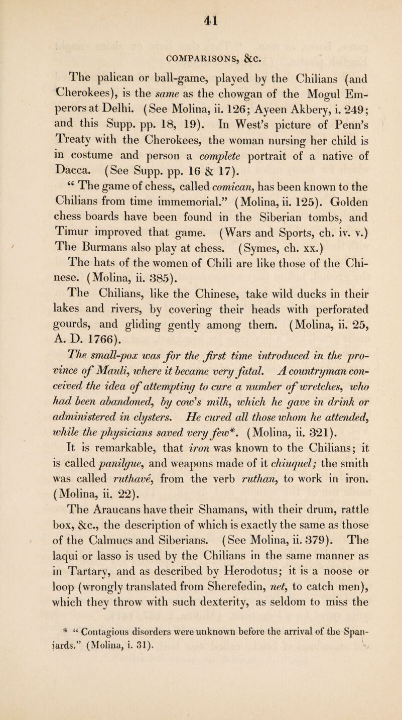 COMPARISONS, &C. The palican or ball-game, played by the Chilians (and Cherokees), is the same as the chowgan of the Mogul Em¬ perors at Delhi. (See Molina, ii. 126; Ayeen Akbery, i. 249; and this Supp. pp. 18, 19). In West’s picture of Penn’s Treaty with the Cherokees, the woman nursing her child is in costume and person a complete portrait of a native of Dacca. (See Supp. pp. 16 & 17). <c The game of chess, called comican, has been known to the Chilians from time immemorial.” (Molina, ii. 125). Golden chess boards have been found in the Siberian tombs, and Timur improved that game. (Wars and Sports, ch. iv. v.) The Burmans also play at chess. (Symes, ch. xx.) The hats of the women of Chili are like those of the Chi¬ nese. (Molina, ii. 385). The Chilians, like the Chinese, take wild ducks in their lakes and rivers, by covering their heads with perforated gourds, and gliding gently among them. (Molina, ii. 25, A. D. 1766). The small-pox was for the first time introduced in the pro¬ vince of Maidi, where it became very fatal. A countryman con¬ ceived the idea of attempting to cure a number of wretches, who had been abandoned, by cords milk, which he gave in drink or administered in clysters. He cured all those whom he attended, rvhile the physicians saved very few*. (Molina, ii. 321). It is remarkable, that iron was known to the Chilians; it is called panilgue, and weapons made of it chiuquel; the smith was called methane, from the verb ruthan, to work in iron. (Molina, ii. 22). The Araucans have their Shamans, with their drum, rattle box, &c., the description of which is exactly the same as those of the Calmucs and Siberians. (See Molina, ii. 379). The laqui or lasso is used by the Chilians in the same manner as in Tartary, and as described by Herodotus; it is a noose or loop (wrongly translated from Sherefedin, net, to catch men), which they throw with such dexterity, as seldom to miss the * “ Contagious disorders were unknown before the arrival of the Span¬ iards.” (Molina, i. 31).